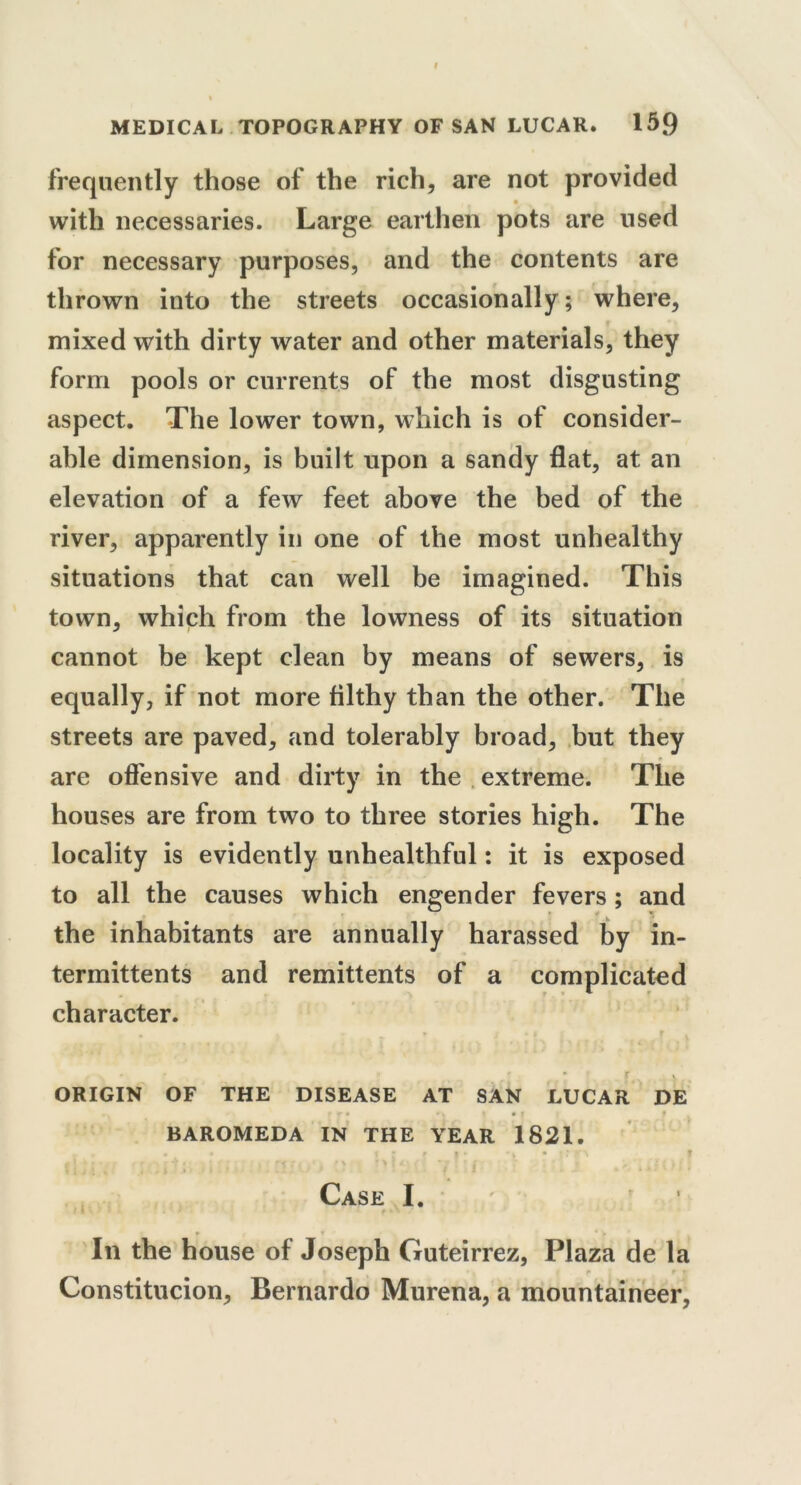 frequently those of the rich, are not provided • • with necessaries. Large earthen pots are used for necessary purposes, and the contents are thrown into the streets occasionally; where, mixed with dirty water and other materials, they form pools or currents of the most disgusting aspect. The lower town, which is of consider- able dimension, is built upon a sandy flat, at an elevation of a few feet above the bed of the river, apparently in one of the most unhealthy situations that can well be imagined. This town, which from the lowness of its situation cannot be kept clean by means of sewers, is equally, if not more filthy than the other. The streets are paved, and tolerably broad, but they are offensive and dirty in the extreme. The houses are from two to three stories high. The locality is evidently unhealthful: it is exposed to all the causes which engender fevers; and ■ * * » the inhabitants are annually harassed by in- termittents and remittents of a complicated character. - , ' * v ORIGIN OF THE DISEASE AT SAN LUCAR DE BAROMEDA IN THE YEAR 1821. i • • t * » | * r ir\ f | ] ■ • , r ' ' 1 ff pry | f \ ?>!<■'' V ' £ Case I. /; In the house of Joseph Guteirrez, Plaza de la Constitucion, Bernardo Murena, a mountaineer,