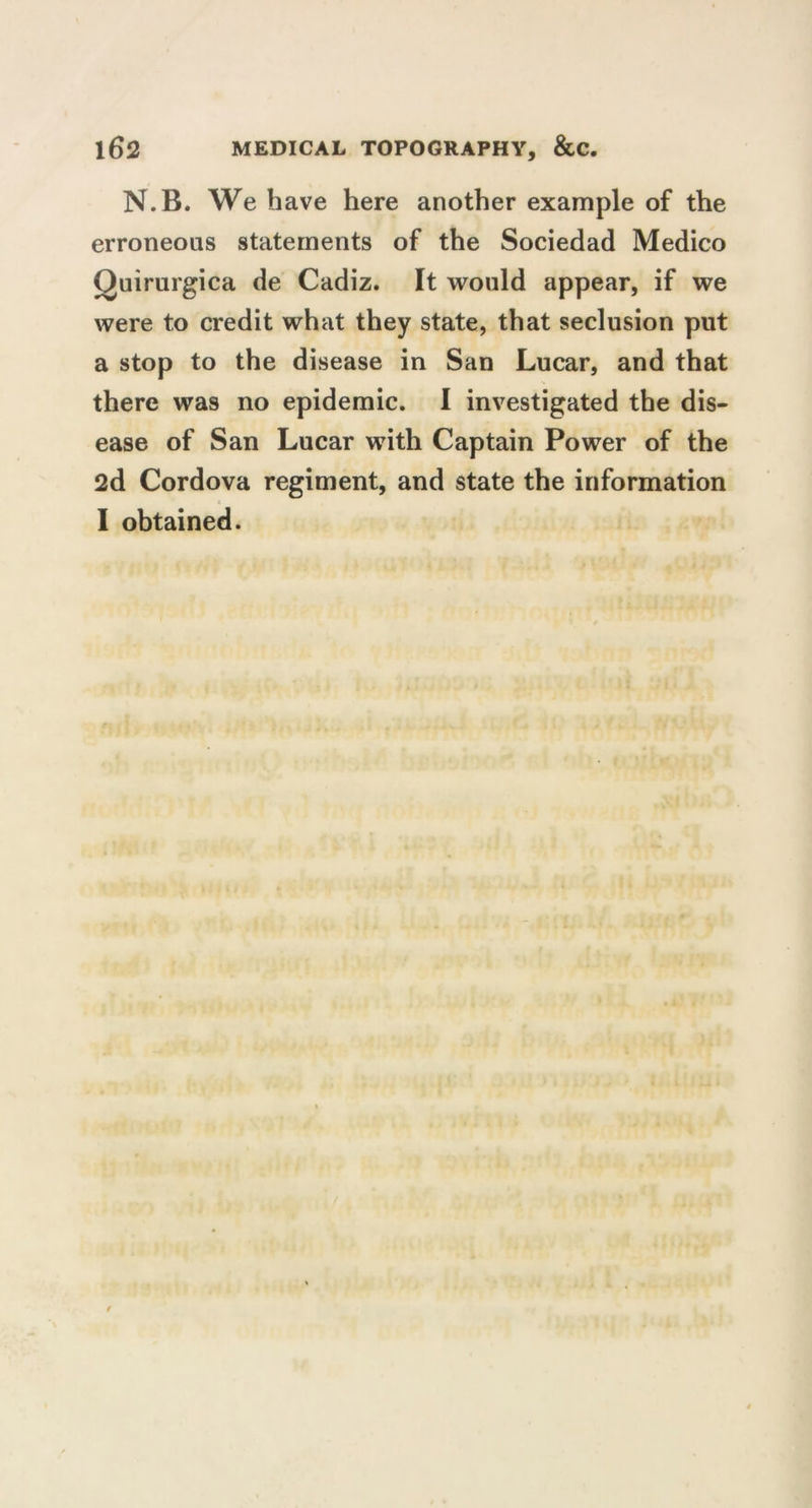 N.B. We have here another example of the erroneous statements of the Sociedad Medico Quirurgica de Cadiz. It would appear, if we were to credit what they state, that seclusion put a stop to the disease in San Lucar, and that there was no epidemic. I investigated the dis- ease of San Lucar with Captain Power of the 2d Cordova regiment, and state the information I obtained.