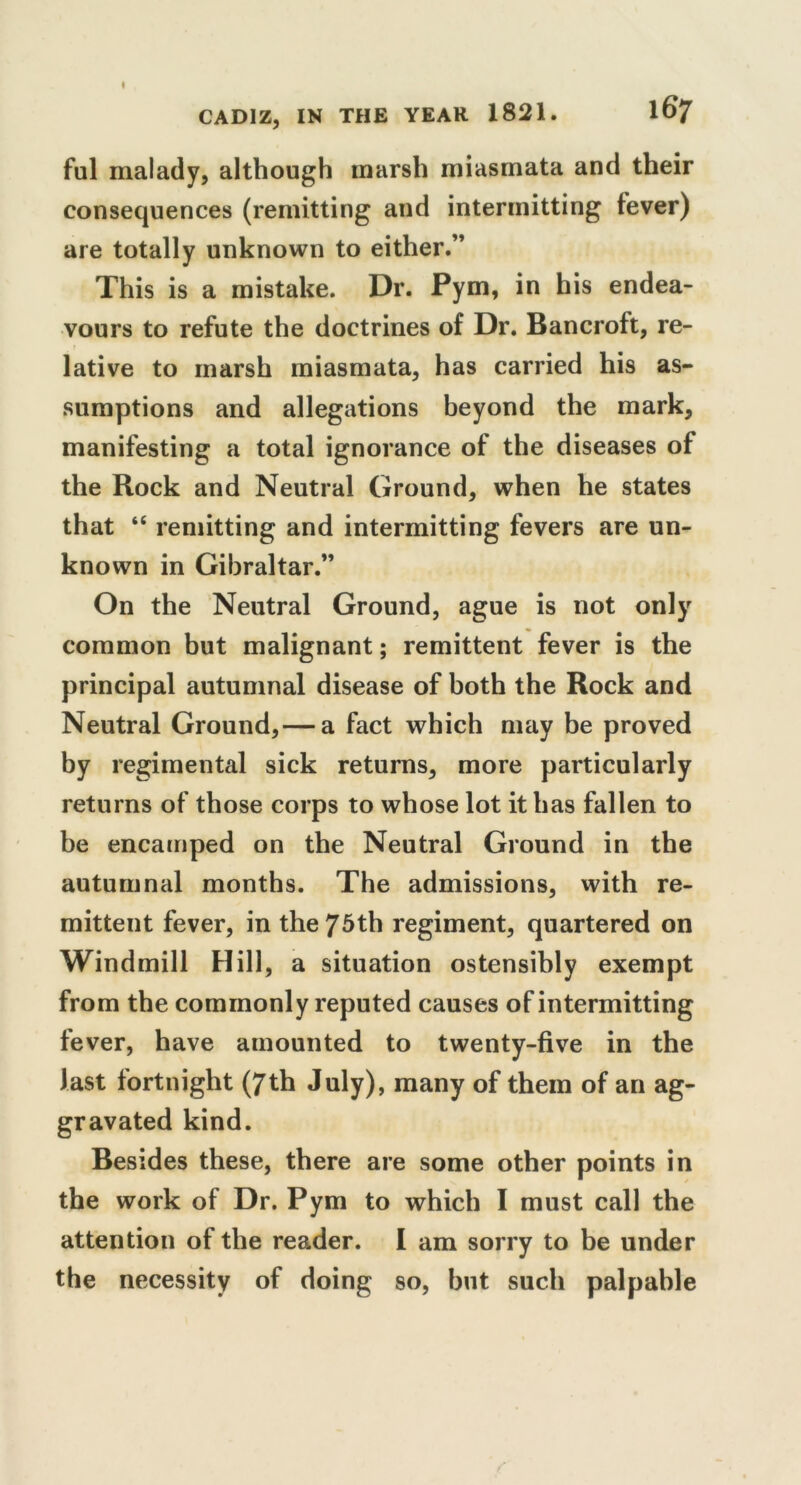 ful malady, although marsh miasmata and their consequences (remitting and intermitting fever) are totally unknown to either.” This is a mistake. Dr. Pym, in his endea- vours to refute the doctrines of Dr. Bancroft, re- lative to marsh miasmata, has carried his as- sumptions and allegations beyond the mark, manifesting a total ignorance of the diseases of the Rock and Neutral Ground, when he states that “ remitting and intermitting fevers are un- known in Gibraltar.” On the Neutral Ground, ague is not only common but malignant; remittent fever is the principal autumnal disease of both the Rock and Neutral Ground,— a fact which may be proved by regimental sick returns, more particularly returns of those corps to whose lot it has fallen to be encamped on the Neutral Ground in the autumnal months. The admissions, with re- mittent fever, in the 75th regiment, quartered on Windmill Hill, a situation ostensibly exempt from the commonly reputed causes of intermitting fever, have amounted to twenty-five in the last fortnight (7th July), many of them of an ag- gravated kind. Besides these, there are some other points in the work of Dr. Pym to which I must call the attention of the reader. I am sorry to be under the necessity of doing so, but such palpable