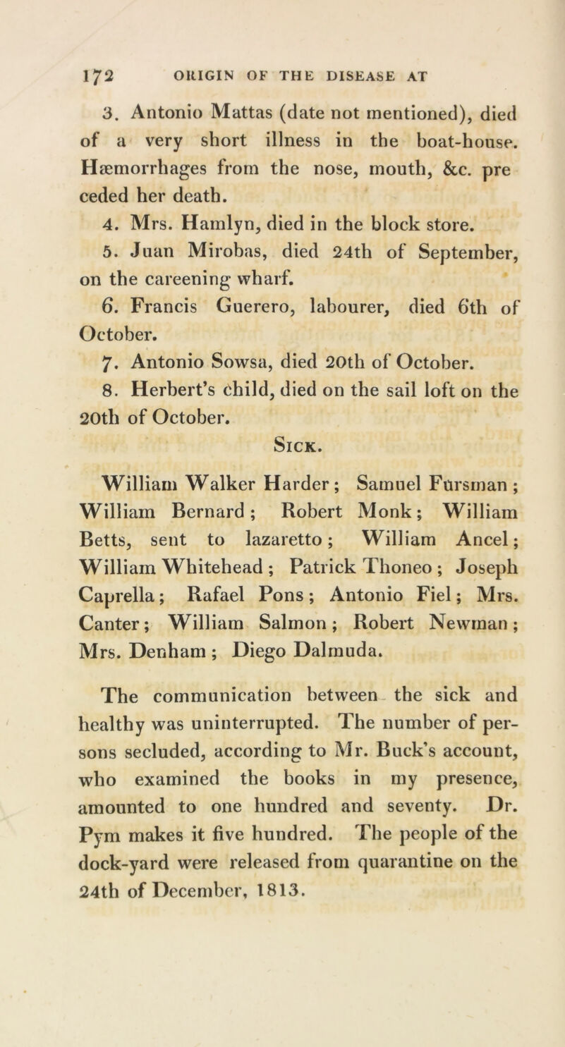 3. Antonio Mattas (date not mentioned), died of a very short illness in the boat-house. Haemorrhages from the nose, mouth, &c. pre ceded her death. 4. Mrs. Hamlyn, died in the block store. 5. Juan Mirobas, died 24th of September, on the careening wharf. 6. Francis Guerero, labourer, died 6‘th of October. 7. Antonio Sowsa, died 20th of October. 8. Herbert’s child, died on the sail loft on the 20th of October. Sick. William Walker Harder ; Samuel Fursman ; William Bernard; Robert Monk; William Betts, sent to lazaretto; William Ancel; William Whitehead ; Patrick Thoneo ; Joseph Caprella; Rafael Pons ; Antonio Fiel; Mrs. Canter; William Salmon ; Robert Newman ; Mrs. Denham ; Diego Dal mud a. The communication between the sick and healthy was uninterrupted. The number of per- sons secluded, according to Mr. Buck’s account, who examined the books in my presence, amounted to one hundred and seventy. Dr. Pym makes it five hundred. The people of the dock-yard were released from quarantine on the 24th of December, 1813.