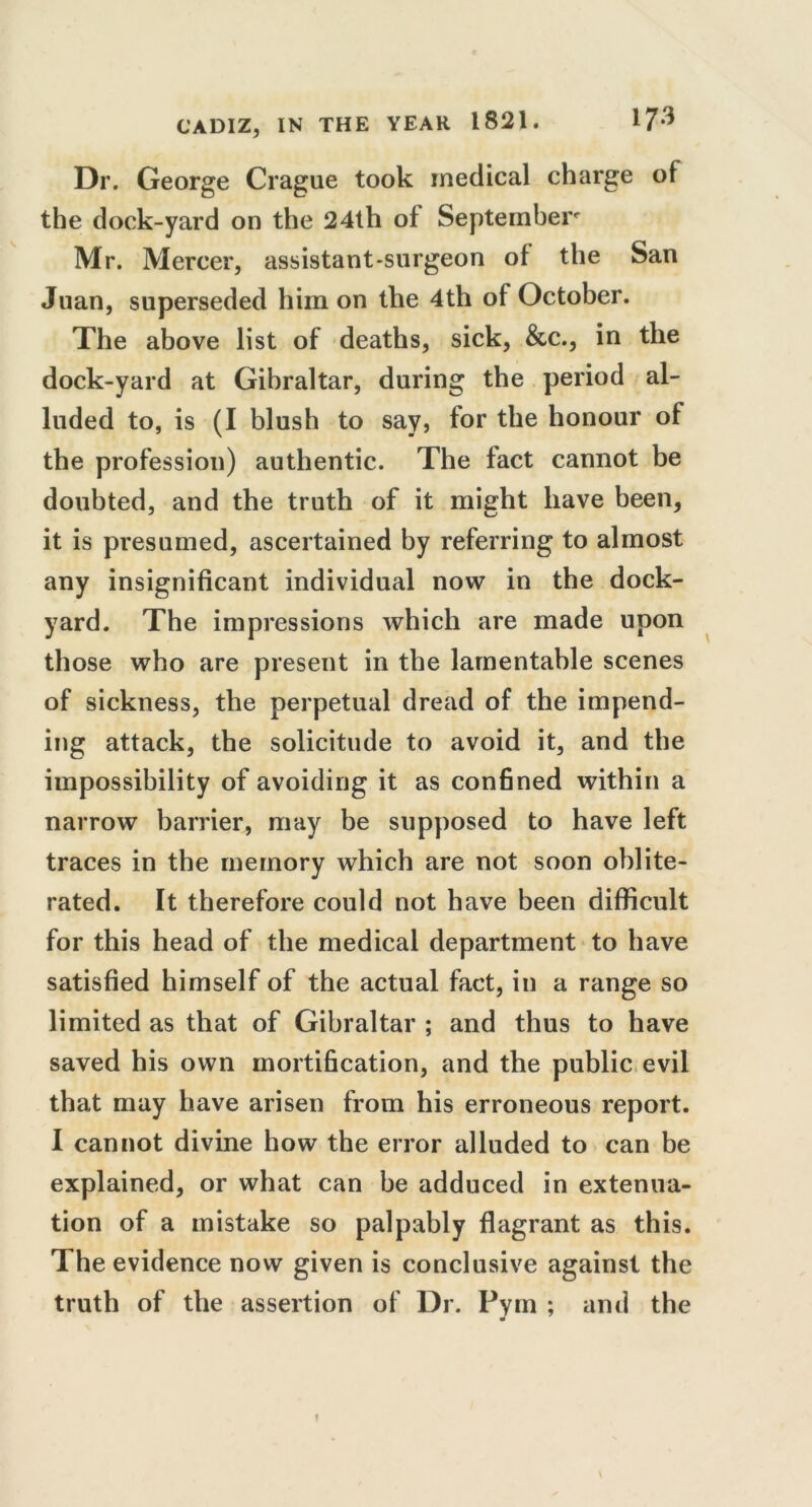 Dr. George Crague took medical charge of the dock-yard on the 24th of September Mr. Mercer, assistant-surgeon of the San Juan, superseded him on the 4th of October. The above list of deaths, sick, &c., in the dock-yard at Gibraltar, during the period al- luded to, is (I blush to say, for the honour of the profession) authentic. The fact cannot be doubted, and the truth of it might have been, it is presumed, ascertained by referring to almost any insignificant individual now in the dock- yard. The impressions which are made upon those who are present in the lamentable scenes of sickness, the perpetual dread of the impend- ing attack, the solicitude to avoid it, and the impossibility of avoiding it as confined within a narrow barrier, may be supposed to have left traces in the memory which are not soon oblite- rated. It therefore could not have been difficult for this head of the medical department to have satisfied himself of the actual fact, in a range so limited as that of Gibraltar ; and thus to have saved his own mortification, and the public evil that may have arisen from his erroneous report. I cannot divine how the error alluded to can be explained, or what can be adduced in extenua- tion of a mistake so palpably flagrant as this. The evidence now given is conclusive against the truth of the assertion of Dr. Pym ; and the