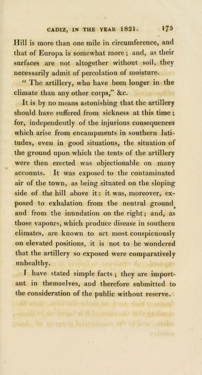 I CADIZ, IN THE YEAR 1821. 175 Hill is more than one mile in circumference, and that of Europa is somewhat more ; and, as their surfaces are not altogether without soil, they necessarily admit of percolation of moisture. C£ The artillery, who have been longer in the climate than any other corps,” &c. It is by no means astonishing that the artillery should have suffered from sickness at this time; for, independently of the injurious consequences which arise from encampments in southern lati- tudes, even in good situations, the situation of the ground upon which the tents of the artillery were then erected was objectionable on many accounts. It was exposed to the contaminated air of the town, as being situated on the sloping side of the hill above it: it was, moreover, ex- posed to exhalation from the neutral ground^ and from the inundation on the right; and, as those vapours, which produce disease in southern climates, are known to act most conspicuously on elevated positions, it is not to be wondered that the artillery so exposed were comparatively unhealthy. I have stated simple facts ; they are import- ant in themselves, and therefore submitted to the consideration of the public without reserve.