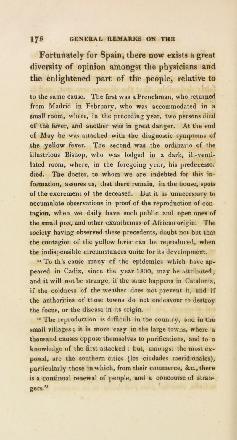 Fortunately for Spain, there now exists a great diversity of opinion amongst the physicians and the enlightened part of the people, relative to to the same cause. The first was a Frenchman, who returned from Madrid in February, who was accommodated in a small room, where, in the preceding year, two persons died of the fever, and another was in great danger. At the end of May he was attacked with the diagnostic symptoms of the yellow fever. The second was the ordinario of the illustrious Bishop, who was lodged iu a dark, iil-venti- lated room, where, in the foregoing year, his predecessor died. The doctor, to whom we are indebted for this in- formation, assures us, that there remain, in the house, spots of the* excrement of the deceased. But it is unnecessary to accumulate observations in proof of the reproduction of con- tagion, when we daily have such public and open ones of the small pox, and other exanthemas of African origin. The society having observed these precedents, doubt not but that the contagion of the yellow fever can be reproduced, when the indispensible circumstances unite for its development. u To this cause many of the epidemics which have ap- peared in Cadiz, since the year 1800, may be attributed; and it will not be strange, if the same happens in Catalonia, if the coldness of the weather does not prevent it, and if the authorities of those towns do not endeavour to destroy the focus, or the disease in its origin. “ The reproduction is difficult in the country, and in the small villages ; it is more easy in the large towns, where a thousand causes oppose themselves to purifications, and to a knowledge of the first attacked : but, amongst the most ex- posed, are the southern cities (los ciudades meridionales), particularly those in which, from their commerce, &c., there is a continual renewal of people, and a concourse of stran-