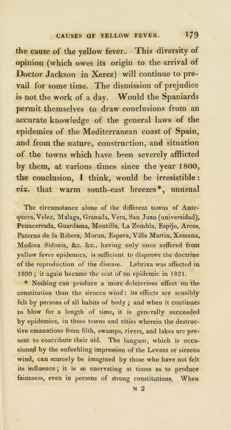 the cause of the yellow fever. This diversity of opinion (which owes its origin to the arrival of Doctor Jackson in Xerez) will continue to pre- vail for some time. The dismission of prejudice is not the work of a day. Would the Spaniards permit themselves to draw conclusions from an accurate knowledge of the general laws of the epidemics of the Mediterranean coast of Spain, and from the nature, construction, and situation of the towns which have been severely afflicted by them, at various times since the year 1800, the conclusion, I think, would be irresistible: viz. that warm south-east breezes*, unusual The circumstance alone of the different towns of Ante- quera, Velez, Malaga, Granada, Vera, San Juan (universidad), Penacerrada, Guardama, Montilla, La Zembla, Espijo, Arcos, Paterna de la Ribera, Moran, Espera, Villa Martin, Xemena, Medina Sidonia, &c. &c., having only once suffered from yellow fever epidemics, is sufficient to disprove the doctrine of the reproduction of the disease. Lebrixa was affected in 1800 ; it again became the seat of an epidemic in 1821. * Nothing can produce a more deleterious effect on the constitution than the sirocco wind : its effects are sensibly felt by persons of all habits of body ; and when it continues to blow for a length of time, it is generally succeeded by epidemics, in those towns and cities wherein the destruc- tive emanations from filth, swamps, rivers, and lakes are pre- sent to contribute their aid. The languor, which is occa- sioned by the enfeebling impression of the Levant or sirocco wind, can scarcely be imagined by those who have not felt its influence; it is so enervating at times as to produce faintness, even in persons of strong constitutions. When N 2