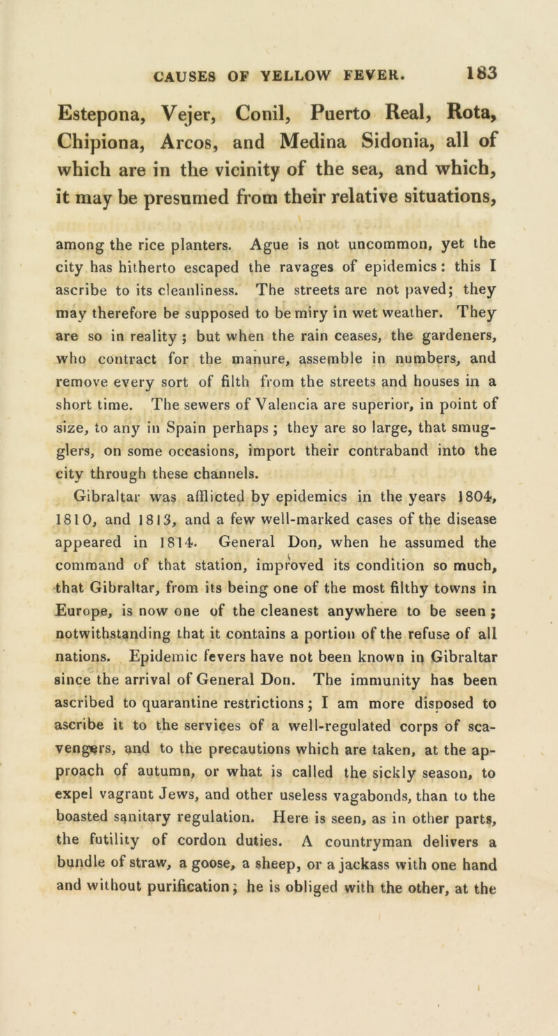 Estepona, Vejer, Conil, Puerto Real, Rota, Chipiona, Arcos, and Medina Sidonia, all of which are in the vicinity of the sea, and which, it may be presumed from their relative situations, among the rice planters. Ague is not uncommon, yet the city has hitherto escaped the ravages of epidemics : this I ascribe to its cleanliness. The streets are not paved; they may therefore be supposed to be miry in wet weather. They are so in reality ; but when the rain ceases, the gardeners, who contract for the manure, assemble in numbers, and remove every sort of filth from the streets and houses in a short time. The sewers of Valencia are superior, in point of size, to any in Spain perhaps ; they are so large, that smug- glers, on some occasions, import their contraband into the city through these channels. Gibraltar was afflicted by epidemics in the years 1804, 1810, and 1813, and a few well-marked cases of the disease appeared in 1814. General Don, when he assumed the command of that station, improved its condition so much, that Gibraltar, from its being one of the most filthy towns in Europe, is now one of the cleanest anywhere to be seen ; notwithstanding that it contains a portion of the refuse of all nations. Epidemic fevers have not been known in Gibraltar since the arrival of General Don. The immunity has been ascribed to quarantine restrictions; I am more disposed to ascribe it to the services of a well-regulated corps of sca- vengers, and to the precautions which are taken, at the ap- proach of autumn, or what is called the sickly season, to expel vagrant Jews, and other useless vagabonds, than to the boasted sanitary regulation. Here is seen, as in other parts, the futility of cordon duties. A countryman delivers a bundle of straw, a goose, a sheep, or a jackass with one hand and without purification; he is obliged with the other, at the