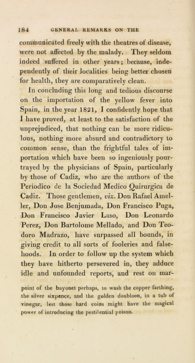 communicated freely with the theatres of disease, were not affected by the malady. They seldom indeed suffered in other years; because, inde- pendently of their localities being better chosen for health, they are comparatively clean. In concluding this long and tedious discourse on the importation of the yellow fever into Spain, in the year 1821, I confidently hope that I have proved, at least to the satisfaction of the unprejudiced, that nothing can be more ridicu- lous, nothing more absurd and contradictory to common sense, than the frightful tales of im- portation which have been so ingeniously pour- trayed by the physicians of Spain, particularly by those of Cadiz, who are the authors of the Periodico de la Sociedad Medico Quirurgica de Cadiz. Those gentlemen, viz. Don Rafael Amel- ler, Don Jose Benjumada, Don Francisco Puga, Don Francisco Javier Laso, Don Leonardo Perez, Don Bartolome Mellado, and Don Teo- doro Madrazo, have surpassed all bounds, in giving credit to all sorts of fooleries and false- hoods. In order to follow up the system which they have hitherto persevered in, they adduce idle and unfounded reports, and rest on mar- point of the bayonet perhaps, to wash the copper farthing, the silver sixpence, and the golden doubloon, in a tub of vinegar, lest those hard coins might have the magical power of introducing the pestilential poison.