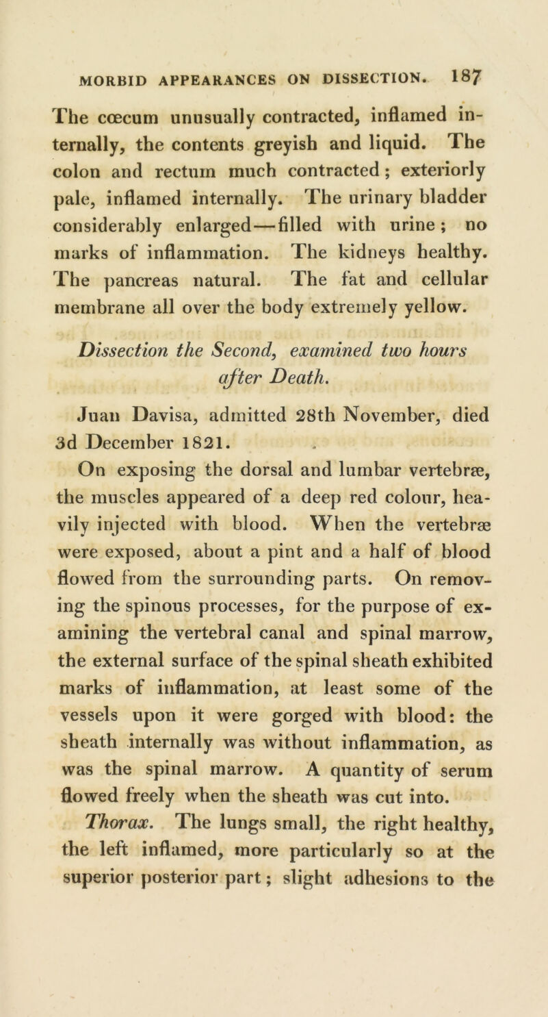 * The ccecum unusually contracted, inflamed in- ternally, the contents greyish and liquid. The colon and rectum much contracted ; exteriorly pale, inflamed internally. The urinary bladder considerably enlarged—filled with urine ; no marks of inflammation. The kidneys healthy. The pancreas natural. The fat and cellular membrane all over the body extremely yellow. Dissection the Second, examined two hours after Death. Juan Davisa, admitted 28th November, died 3d December 1821. On exposing the dorsal and lumbar vertebrae, the muscles appeared of a deep red colour, hea- vily injected with blood. When the vertebrae were exposed, about a pint and a half of blood flowed from the surrounding parts. On remov- ing the spinous processes, for the purpose of ex- amining the vertebral canal and spinal marrow, the external surface of the spinal sheath exhibited marks of inflammation, at least some of the vessels upon it were gorged with blood: the sheath internally was without inflammation, as was the spinal marrow. A quantity of serum flowed freely when the sheath was cut into. Thorax. The lungs small, the right healthy, the left inflamed, more particularly so at the superior posterior part; slight adhesions to the