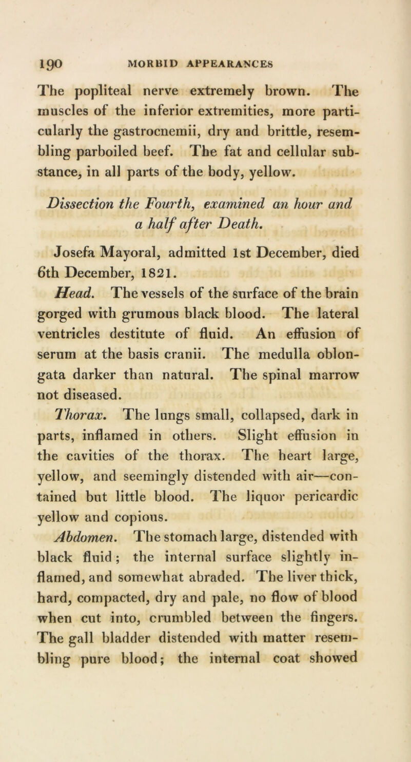 The popliteal nerve extremely brown. The muscles of the inferior extremities, more parti- cularly the gastrocnemii, dry and brittle, resem- bling parboiled beef. The fat and cellular sub- stance, in all parts of the body, yellow. Dissection the Fourth, examined an hour and a half after Death. Josefa Mayoral, admitted 1st December, died 6th December, 1821. Head. The vessels of the surface of the brain gorged with grumous black blood. The lateral ventricles destitute of fluid. An effusion of serum at the basis cranii. The medulla oblon- gata darker than natural. The spinal marrow not diseased. Thorax. The lungs small, collapsed, dark in parts, inflamed in others. Slight effusion in the cavities of the thorax. The heart large, yellow, and seemingly distended with air—con- tained but little blood. The liquor pericardic yellow and copious. Abdomen. The stomach large, distended with black fluid; the internal surface slightly in- flamed, and somewhat abraded. The liver thick, hard, compacted, dry and pale, no flow of blood when cut into, crumbled between the fingers. The gall bladder distended with matter resem- bling pure blood; the internal coat showed