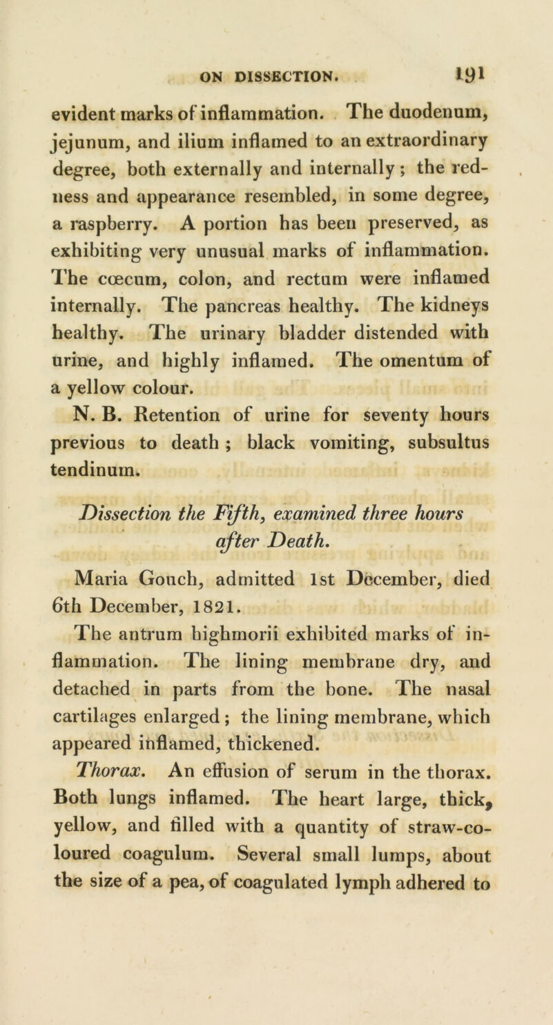 evident marks of inflammation. The duodenum, jejunum, and ilium inflamed to an extraordinary degree, both externally and internally ; the red- ness and appearance resembled, in some degree, a raspberry. A portion has been preserved, as exhibiting very unusual marks of inflammation. The coecum, colon, and rectum were inflamed internally. The pancreas healthy. The kidneys healthy. The urinary bladder distended with urine, and highly inflamed. The omentum of a yellow colour. N. B. Retention of urine for seventy hours previous to death ; black vomiting, subsultus tendinum. Dissection the Fifth, examined three hours after Death, Maria Gouch, admitted 1st December, died 6th December, 1821. The antrum highmorii exhibited marks of in- flammation. The lining membrane dry, and detached in parts from the bone. The nasal cartilages enlarged ; the lining membrane, which appeared inflamed, thickened. Thorax, An effusion of serum in the thorax. Both lungs inflamed. The heart large, thick, yellow, and tilled with a quantity of straw-co- loured coagulum. Several small lumps, about the size of a pea, of coagulated lymph adhered to