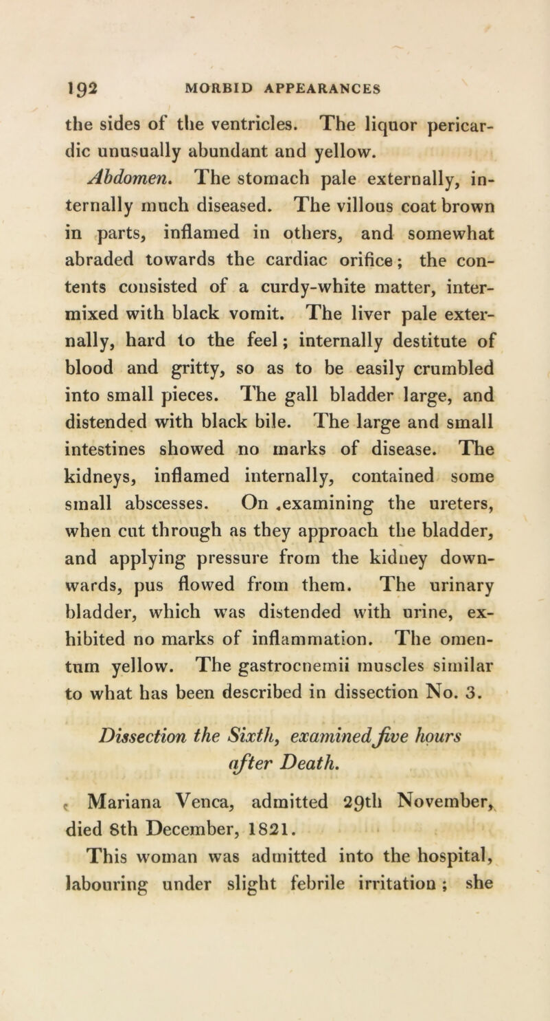 the sides of the ventricles. The liquor pericar- dic unusually abundant and yellow. Abdomen. The stomach pale externally, in- ternally much diseased. The villous coat brown in parts, inflamed in others, and somewhat abraded towards the cardiac orifice; the con- tents consisted of a curdy-white matter, inter- mixed with black vomit. The liver pale exter- nally, hard to the feel; internally destitute of blood and gritty, so as to be easily crumbled into small pieces. The gall bladder large, and distended with black bile. The large and small intestines showed no marks of disease. The kidneys, inflamed internally, contained some small abscesses. On .examining the ureters, when cut through as they approach the bladder, and applying pressure from the kidney down- wards, pus flowed from them. The urinary bladder, which wTas distended with urine, ex- hibited no marks of inflammation. The omen- tum yellow. The gastrocnemii muscles similar to what has been described in dissection No. 3. Dissection the Sixth, examinedJive hours after Death. c Mariana Venca, admitted 29th November, died 8th December, 1821. This woman was admitted into the hospital, labouring under slight febrile irritation; she