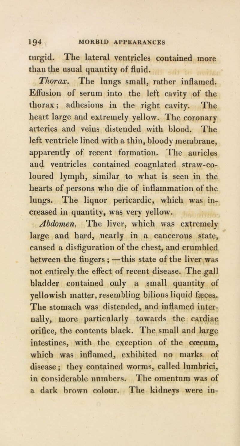 turgid. The lateral ventricles contained more than the usual quantity of fluid. Thorax. The lungs small, rather inflamed. Effusion of serum into the left cavity of the thorax; adhesions in the right cavity. The heart large and extremely yellow. The coronary arteries and veins distended with blood. The left ventricle lined with a thin, bloody membrane, apparently of recent formation. The auricles and ventricles contained coagulated straw-co- loured lymph, similar to what is seen in the hearts of persons who die of inflammation of the lungs. The liquor pericardic, which was in- creased in quantity, was very yellow. Abdomen. The liver, which was extremely large and hard, nearly in a cancerous state, caused a disfiguration of the chest, and crumbled between the fingers ; —this state of the liver was not entirely the effect of recent disease. The gall bladder contained only a small quantity of yellowish matter, resembling bilious liquid faeces. The stomach was distended, and inflamed inter- nally, more particularly towards the cardiac orifice, the contents black. The small and large intestines, with the exception of the ccecum, which was inflamed, exhibited no marks of disease; they contained worms, called lumbrici, in considerable numbers. The omentum was of a dark brown colour. The kidneys were in-