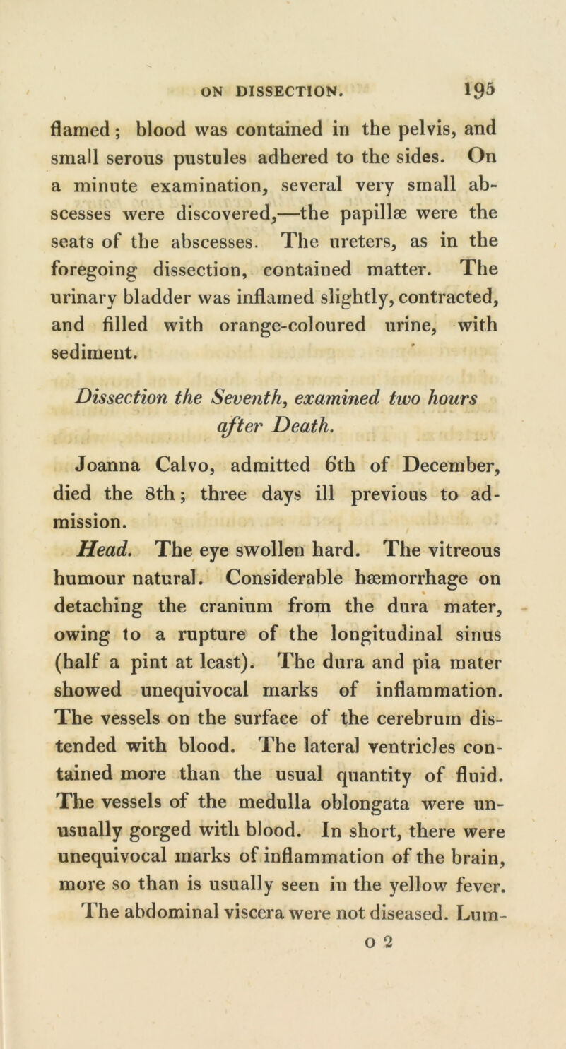 flamed; blood was contained in the pelvis, and small serous pustules adhered to the sides. On a minute examination, several very small ab- scesses were discovered,—the papillae were the seats of the abscesses. The ureters, as in the foregoing dissection, contained matter. The urinary bladder was inflamed slightly, contracted, and filled with orange-coloured urine, with sediment. Dissection the Seventh, examined two hours after Death. Joanna Calvo, admitted 6th of December, died the 8th; three days ill previous to ad- mission. Head. The eye swollen hard. The vitreous humour natural. Considerable haemorrhage on % detaching the cranium from the dura mater, owing to a rupture of the longitudinal sinus (half a pint at least). The dura and pia mater showed unequivocal marks of inflammation. The vessels on the surface of the cerebrum dis- tended with blood. The lateral ventricles con- tained more than the usual quantity of fluid. The vessels of the medulla oblongata were un- usually gorged with blood. In short, there were unequivocal marks of inflammation of the brain, more so than is usually seen in the yellow fever. The abdominal viscera were not diseased. Lum-