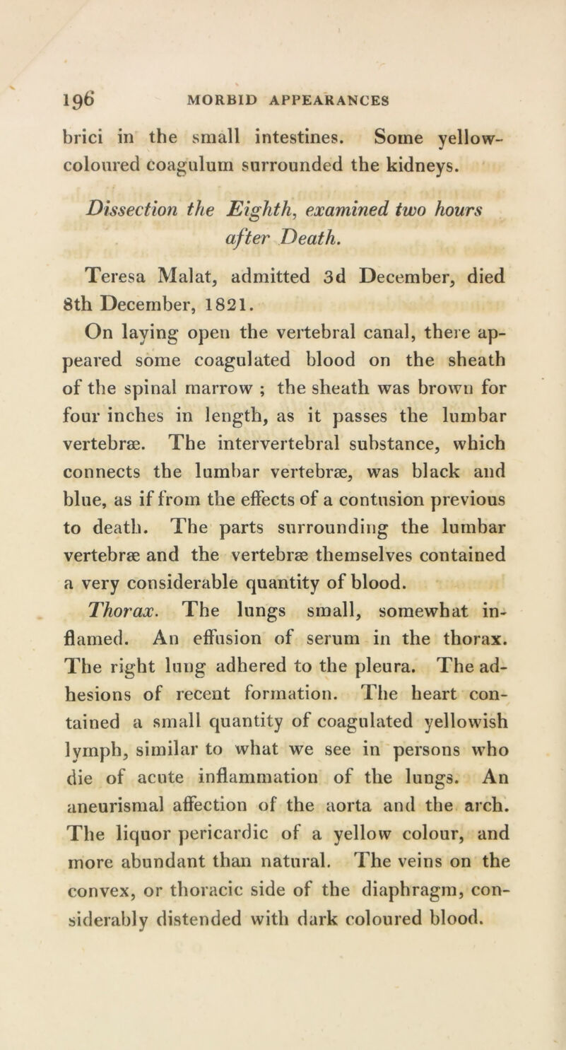 brici in the small intestines. Some yellow- coloured coagulum surrounded the kidneys. Dissection the Eighth, examined two hours after Death. Tei ’esa Malat, admitted 3d December, died 8th December, 1821. On laying open the vertebral canal, there ap- peared some coagulated blood on the sheath of the spinal marrow ; the sheath was brown for four inches in length, as it passes the lumbar vertebrae. The intervertebral substance, which connects the lumbar vertebrae, was black and blue, as if from the effects of a contusion previous to death. The parts surrounding the lumbar vertebrae and the vertebrae themselves contained a very considerable quantity of blood. Thorax. The lungs small, somewhat in- flamed. An effusion of serum in the thorax. The right lung adhered to the pleura. The ad- hesions of recent formation. The heart con- tained a small quantity of coagulated yellowish lymph, similar to what we see in persons who die of acute inflammation of the lungs. An aneurismal affection of the aorta and the arch. The liquor pericardic of a yellow colour, and more abundant than natural. The veins on the convex, or thoracic side of the diaphragm, con- siderably distended with dark coloured blood.