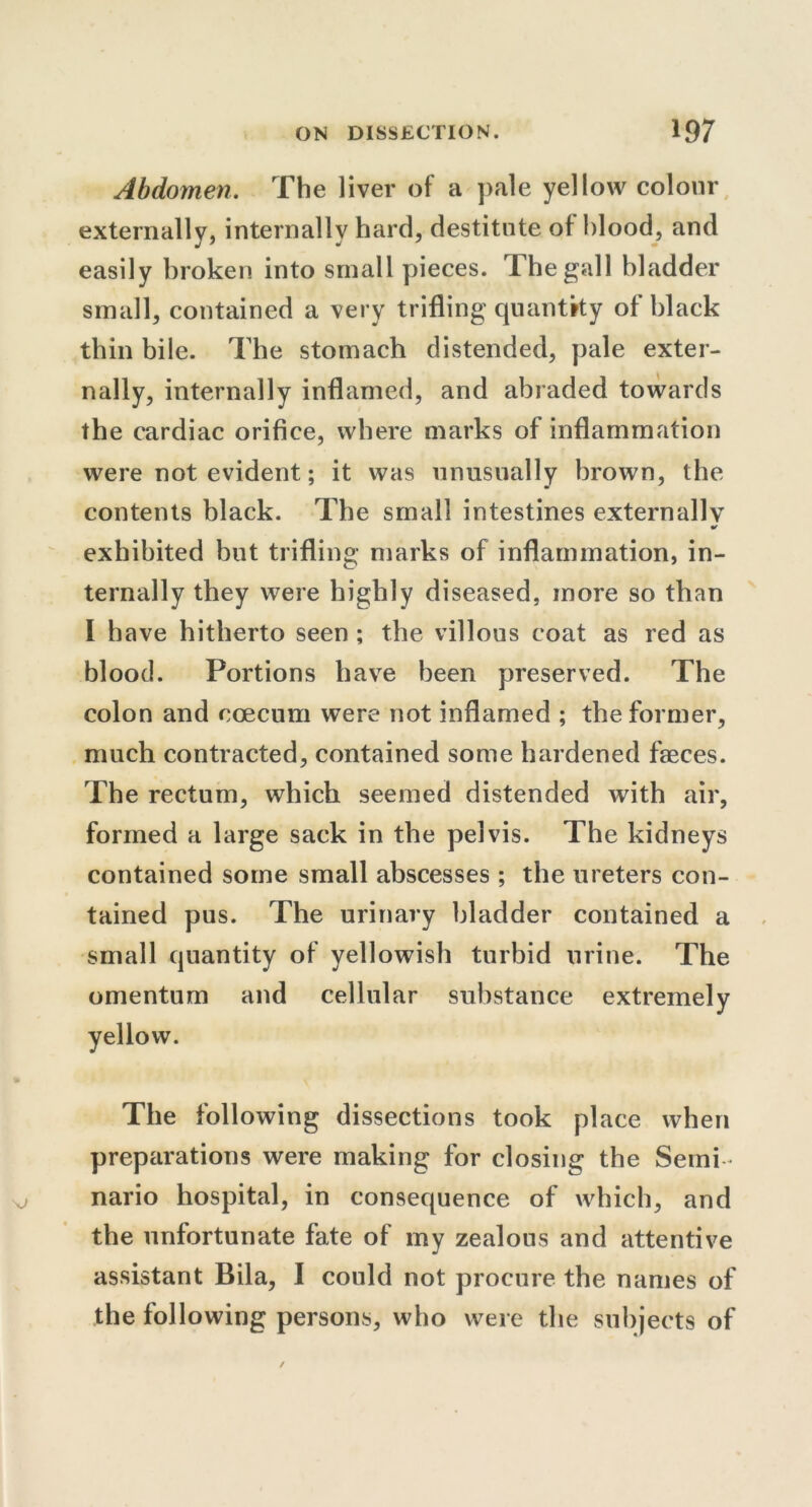 Abdomen. The liver of a pale yellow colour externally, internally hard, destitute of hlood, and easily broken into small pieces. The gall bladder small, contained a very trifling quantity of black thin bile. The stomach distended, pale exter- nally, internally inflamed, and abraded towards the cardiac orifice, where marks of inflammation were not evident; it was unusually brown, the contents black. The small intestines externally * exhibited but trifling marks of inflammation, in- ternally they were highly diseased, more so than I have hitherto seen ; the villous coat as red as blood. Portions have been preserved. The colon and ccecum were not inflamed ; the former, much contracted, contained some hardened faeces. The rectum, which seemed distended with air, formed a large sack in the pelvis. The kidneys contained some small abscesses ; the ureters con- tained pus. The urinary bladder contained a small quantity of yellowish turbid urine. The omentum and cellular substance extremely The following dissections took place when preparations were making for closing the Semi- nario hospital, in consequence of which, and the unfortunate fate of my zealous and attentive assistant Bila, I could not procure the names of the following persons, who were the subjects of