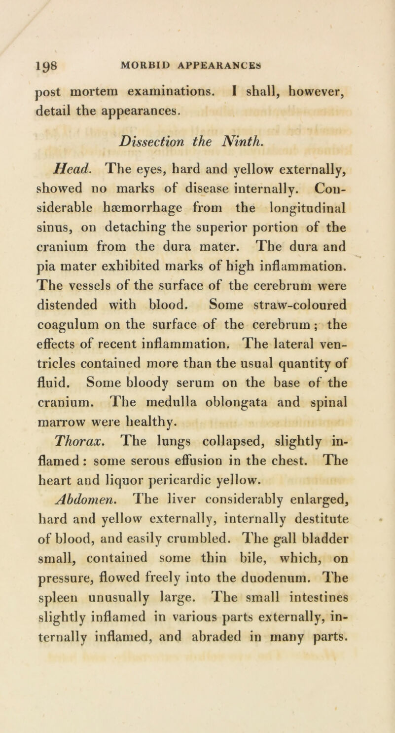 post mortem examinations. I shall, however, detail the appearances. Dissection the Ninth. Head. The eyes, hard and yellow externally, showed no marks of disease internally. Con- siderable haemorrhage from the longitudinal sinus, on detaching the superior portion of the cranium from the dura mater. The dura and pia mater exhibited marks of high inflammation. The vessels of the surface of the cerebrum were distended with blood. Some straw-coloured coagulum on the surface of the cerebrum ; the effects of recent inflammation. The lateral ven- tricles contained more than the usual quantity of fluid. Some bloody serum on the base of the cranium. The medulla oblongata and spinal marrow were healthy. Thorax. The lungs collapsed, slightly in- flamed : some serous effusion in the chest. The heart and liquor pericardic yellow. Abdomen. The liver considerably enlarged, hard and yellow externally, internally destitute of blood, and easily crumbled. The gall bladder small, contained some thin bile, which, on pressure, flowed freely into the duodenum. The spleen unusually large. The small intestines slightly inflamed in various parts externally, in- ternally inflamed, and abraded in many parts.