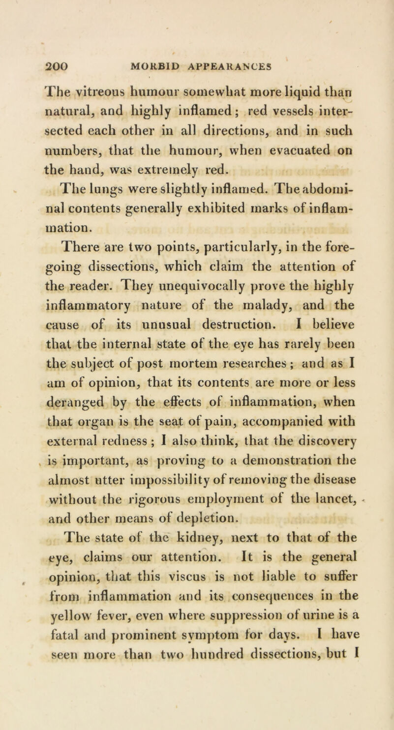 The vitreous humour somewhat more liquid than natural, and highly inflamed; red vessels inter- sected each other in all directions, and in such numbers, that the humour, when evacuated on the hand, was extremely red. The lungs were slightly inflamed. The abdomi- nal contents generally exhibited marks of inflam- mation. There are two points, particularly, in the fore- going dissections, which claim the attention of the reader. They unequivocally prove the highly inflammatory nature of the malady, and the cause of its unusual destruction. I believe that the internal state of the eye has rarely been the subject of post mortem researches ; and as I am of opinion, that its contents are more or less deranged by the effects of inflammation, when that organ is the seat of pain, accompanied with external redness ; I also think, that the discovery is important, as proving to a demonstration the almost utter impossibility of removing the disease without the rigorous employment of the lancet, - arid other means of depletion. The state of the kidney, next to that of the eye, claims our attention. It is the general opinion, that this viscus is not liable to suffer from inflammation and its consequences in the yellow fever, even where suppression of urine is a fatal and prominent symptom for days. I have seen more than two hundred dissections, but I