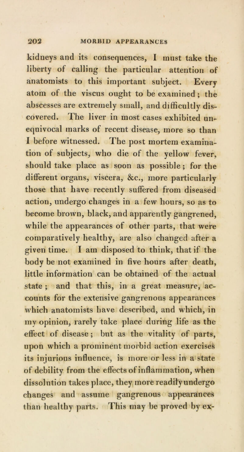 kidneys and its consequences, I must take the liberty of calling the particular attention of anatomists to this important subject. Every atom of the viscus ought to be examined ; the abscesses are extremely small, and difficultly dis- covered. The liver in most cases exhibited un- equivocal marks of recent disease, more so than I before witnessed. The post mortem examina- tion of subjects, who die of the yellow fever, should take place as soon as possible ; for the different organs, viscera, &c., more particularly those that have recently suffered from diseased action, undergo changes in a few hours, so as to become brown, black, and apparently gangrened, while the appearances of other parts, that were comparatively healthy, are also changed after a given time. I am disposed to think, that if the body be not examined in five hours after death, little information can be obtained of the actual state ; and that this, in a great measure, ac- counts for the extensive gangrenous appearances which anatomists have described, and which, in my opinion, rarely take place during life as the effect of disease; but as the vitality of parts, upon which a prominent morbid action exercises its injurious influence, is more or less in a state of debility from the effects of inflammation, when dissolution takes place, they more readily undergo changes and assume gangrenous appearances than healthy parts. This may be proved by ex-