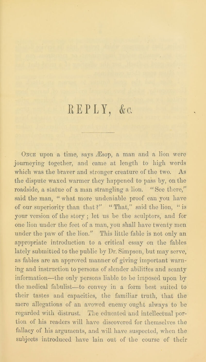 REPLY, &c. Once upon a time, says YEsop, a man and a lion were journeying together, and came at length to high words which was the braver and stronger creature of the two. As O the dispute waxed warmer they happened to pass by, on the roadside, a statue of a man strangling a lion. “ See there/’ said the man, “ what more undeniable proof can you have of our superiority than that?” “That,” said the lion, “is your version of the story ; let us be the sculptors, and for one lion under the feet of a man, you shall have twenty men under the paw of the lion.” This little fable is not only an appropriate introduction to a critical essay on the fables lately submitted to the public by Dr. Simpson, but may serve, as fables arc an approved manner of giving important warn- ing and instruction to persons of slender abilities and scanty information—the only persons liable to be imposed upon by the medical fabulist—to convey in a form best suited to their tastes and capacities, the familiar truth, that the mere allegations of an avowed enemy ought always to be regarded with distrust. The educated and intellectual por- tion of his readers will have discovered for themselves the fallacy of his arguments, and will have suspected, when the subjects introduced have lain out of the course of their