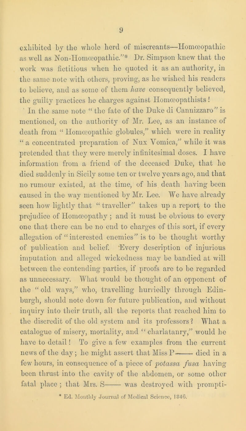 y exhibited by the whole herd of miscreants—Homoeopathic as well as Noil-Homoeopathic.* Hr. Simpson knew that the work was fictitious when he quoted it as an authority, in the same note with others, proving, as he wished his readers to believe, and as some of them have consequently believed, the guilty practices he charges against Homoeopatliists ! In the same note “ the fate of the Duke di Cannizzaro is mentioned, on the authority of Mr. Lee, as an instance of death from “ Homoeopathic globules/' which were in reality “a concentrated preparation of Nux Vomica, while it was pretended that they were merely infinitesimal doses. I have information from a friend of the deceased Duke, that he died suddenly in Sicily some ten or twelve years ago, and that no rumour existed, at the time, of his death having been caused in the way mentioned by Mr. Lee. We have already seen how lightly that “ traveller takes up a report to the prejudice of Homoeopathy ; and it must be obvious to every one that there can be no end to charges of this sort, if every allegation of “ interested enemies is to be thought worthy of publication and belief. 'Every description of injurious imputation and alleged wickedness may be bandied at will between the contending parties, if proofs are to be regarded as unnecessary. What would be thought of an opponent of the “ old ways, who, travelling hurriedly through Edin- burgh, should note down for future publication, and without inquiry into their truth, all the reports that reached him to the discredit of the old system and its professors? What a catalogue of misery, mortality, and “charlatanry, would he have to detail! To give a few examples from the current news of the day; he might assert that Miss D died in a few hours, in consequence of a piece of potassa fusa having been thrust into the cavity of the abdomen, or some other fatal place ; that Mrs. S was destroyed with prompti- * Ed. Monthly Journal of Medical Science, 184G.