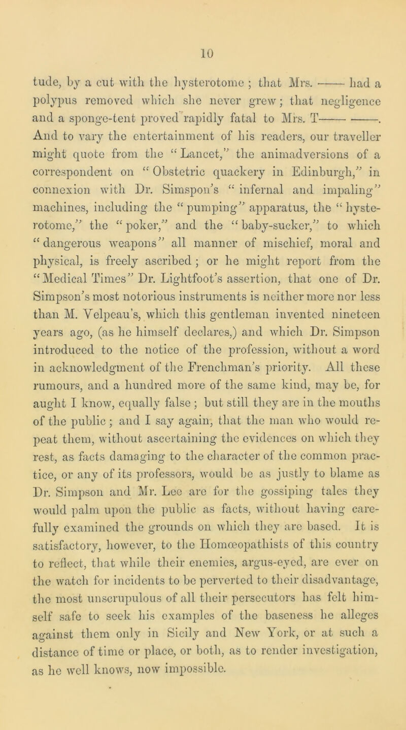 tude, by a cut with the hysterotome ; that Mrs. had a polypus removed which she never grew; that negligence and a sponge-tent proved rapidly fatal to Mrs. T . And to vary the entertainment of his readers, our traveller might quote from the “ Lancet,” the animadversions of a correspondent on “ Obstetric quackery in Edinburgh/' in connexion with Dr. Simspon’s “ infernal and impaling machines, including the “ pumping apparatus, the “ hyste- rotome/’ the “ poker, and the “ baby-sucker, to which “dangerous weapons all manner of mischief, moral and physical, is freely ascribed ; or he might report from the “Medical Times Dr. Lightfoot’s assertion, that one of Dr. Simpson’s most notorious instruments is neither more nor less than M. Velpeau’s, which this gentleman invented nineteen years ago, (as he himself declares,) and which Dr. Simpson introduced to the notice of the profession, without a word in acknowledgment of the Frenchman’s priority. All these rumours, and a hundred more of the same kind, may be, for aught I know, equally false ; but still they are in the mouths of the public; and I say again, that the man who would re- peat them, without ascertaining the evidences on which they rest, as facts damaging to the character of the common prac- tice, or any of its professors, would be as justly to blame as Dr. Simpson and Mr. Leo are for the gossiping tales they would palm upon the public as facts, without having care- fully examined the grounds on which they are based. It is satisfactory, however, to the ITomoeopatliists of this country to reflect, that while their enemies, argus-eyed, are ever on the watch for incidents to be perverted to their disadvantage, the most unscrupulous of all their persecutors has felt him- self safe to seek his examples of the baseness he alleges against them only in Sicily and New York, or at such a distance of time or place, or both, as to render investigation, as he well knows, now impossible.