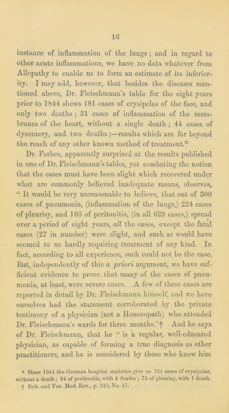 instance of inflammation of the lungs ; and in regard to other acute inflammations, we have no data whatever from Allopathy to enable us to form an estimate of its inferior- ity. I may add, however, that besides the diseases men- tioned above, Dr. Fleischmann’s table for the eight years prior to 1844 shews 181 cases of erysipelas of the face, and only two deaths ; 31 cases of inflammation of the mem- branes of the heart, without a single death ; 44 cases of dysentery, and two deaths ;—results which are far beyond the reach of any other known method of treatment.* Dr. Forbes, apparently surprised at the results published in one of Dr. Fleischmann’s tables, yet combating the notion that the cases must have been slight which recovered under what are commonly believed inadequate means, observes, “ It would be very unreasonable to believe, that out of 300 cases of pneumonia, (inflammation of the lungs,) 224 cases of pleurisy, and 1 05 of peritonitis, (in all 629 cases,) spread over a period of eight years, all the cases, except the fatal cases (27 in number) were slight, and such as would have seemed to us hardly requiring treatment of any kind. In fact, according to all experience, such could not be the case. But, independently of this a priori argument, we have suf- ficient evidence to prove that many of the cases of pneu- monia, at least, were severe cases. A few of these cases are reported in detail by Dr. Fleisclimann himself, and we have ourselves had the statement corroborated by the private testimony of a physician (not a Homoeopath) who attended Dr. Fleischmann’s wards for three months.’’*!* And he says of Dr. Fleisclimann, that he “ is a regular, well-educated physician, as capable of forming a true diagnosis as other practitioners, and he is considered by those who know him * Since 1844 the German hospital statistics give us 164 cases of erysipelas, without a death ; 84 of peritonitis, with 4 deaths ; 75 of pleurisy, with 1 death, f Brit, and For. Med. Rev., p. 243, No. 41.