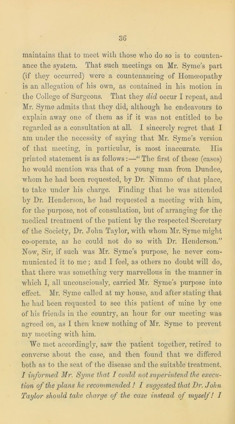 3G maintains that to meet with those who do so is to counten- ance the system. That such meetings on Mr. Syme’s part (if they occurred) were a countenancing of Homoeopathy is an allegation of his own, as contained in his motion in the College of Surgeons. That they did occur I repeat, and Mr. Symo admits that they did, although he endeavours to explain away one of them as if it was not entitled to be regarded as a consultation at all. I sincerely regret that I am under the necessity of saying that Mr. Syme’s version of that meeting, in particular, is most inaccurate. His printed statement is as follows:—“ The first of these (cases) he would mention was that of a young man from Dundee, whom he had been requested, by Dr. Nimmo of that place, to take under his charge. Finding that he was attended by Dr. Henderson, lie had requested a meeting with him, for the purpose, not of consultation, but of arranging for the medical treatment of the patient by the respected Secretary of the Society, Dr. John Taylor, with whom Mr. Syme might co-operate, as he could not do so with Dr. Henderson/’ Now, Sir, if such was Mr. Syme’s purpose, he never com- municated it to me; and I feel, as others no doubt will do, that there was something very marvellous in the manner in which I, all unconsciously, carried Mr. Syme’s purpose into effect. Mr. Syme called at my house, and after stating that he had been requested to see this patient of mine by one of his friends in the country, an hour for our meeting was agreed on, as I then knew nothing of Mr. Syme to prevent my meeting with him. We met accordingly, saw the patient together, retired to converse about the case, and then found that we differed both as to the seat of the disease and the suitable treatment. I informed Mr. Syme that I could not superintend the execu- tion of the j)lans he recommended ! I suggested that Dr. John Taylor should take charge of the case instead of myself! I