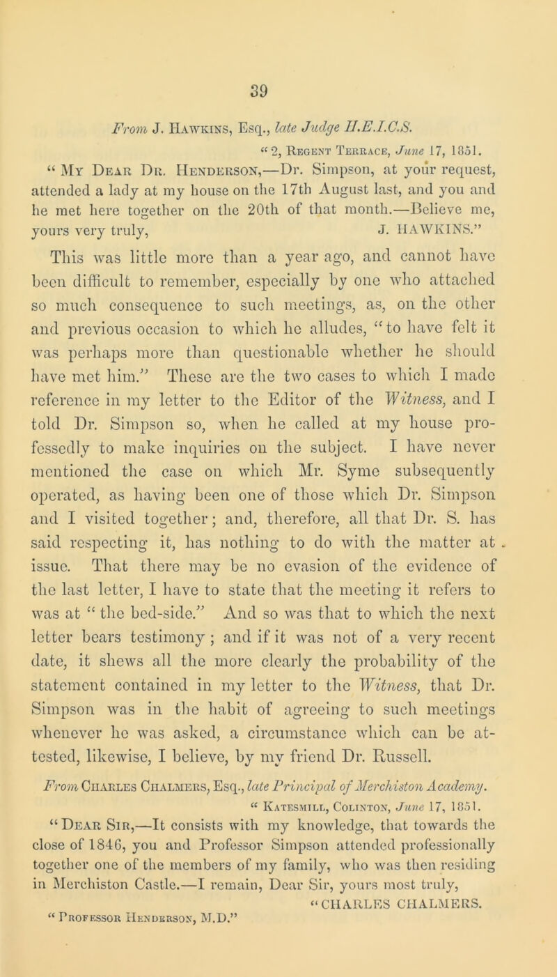 From J. Hawkins, Esq., late Judge B.E.I.C.S. “2, Regent Terrace, June 17, 1851. “ My Dear Du. Henderson,—Dr. Simpson, at your request, attended a lady at my house on the 17th August last, and you and he met here together on the 20th of that month.—Believe me, yours very truly, J. HAWKINS.” This was little more than a year ago, and cannot have been difficult to remember, especially by one who attached so much consequence to such meetings, as, on the other and previous occasion to which lie alludes, “to have felt it was perhaps more than questionable whether he should have met him.” These are the two cases to which I made reference in my letter to the Editor of the Witness, and I told Dr. Simpson so, when he called at my house pro- fessedly to make inquiries on the subject. I have never mentioned the case on which Mr. Syme subsequently operated, as having been one of those which Dr. Simpson and I visited together; and, therefore, all that Dr. S. has said respecting it, has nothing to do with the matter at . issue. That there may be no evasion of the evidence of the last letter, I have to state that the meeting it refers to was at “ the bed-side.” And so was that to which the next letter bears testimony ; and if it was not of a very recent date, it shews all the more clearly the probability of the statement contained in my letter to the Witness, that Dr. Simpson was in the habit of agreeing to such meetings whenever ho was asked, a circumstance which can be at- tested, likewise, I believe, by my friend Dr. Ptusscll. From Charles Chalmers, Esq., late Principal of Merchiston Academy. “ Katesmill, Colinton, June 17, 1851. “Dear Sir,—It consists with my knowledge, that towards the close of 1846, you and Professor Simpson attended professionally together one of the members of my family, who was then residing in Merchiston Castle.—I remain, Dear Sir, yours most truly, “CHARLES CHALMERS. “ Professor Henderson, M.D.”