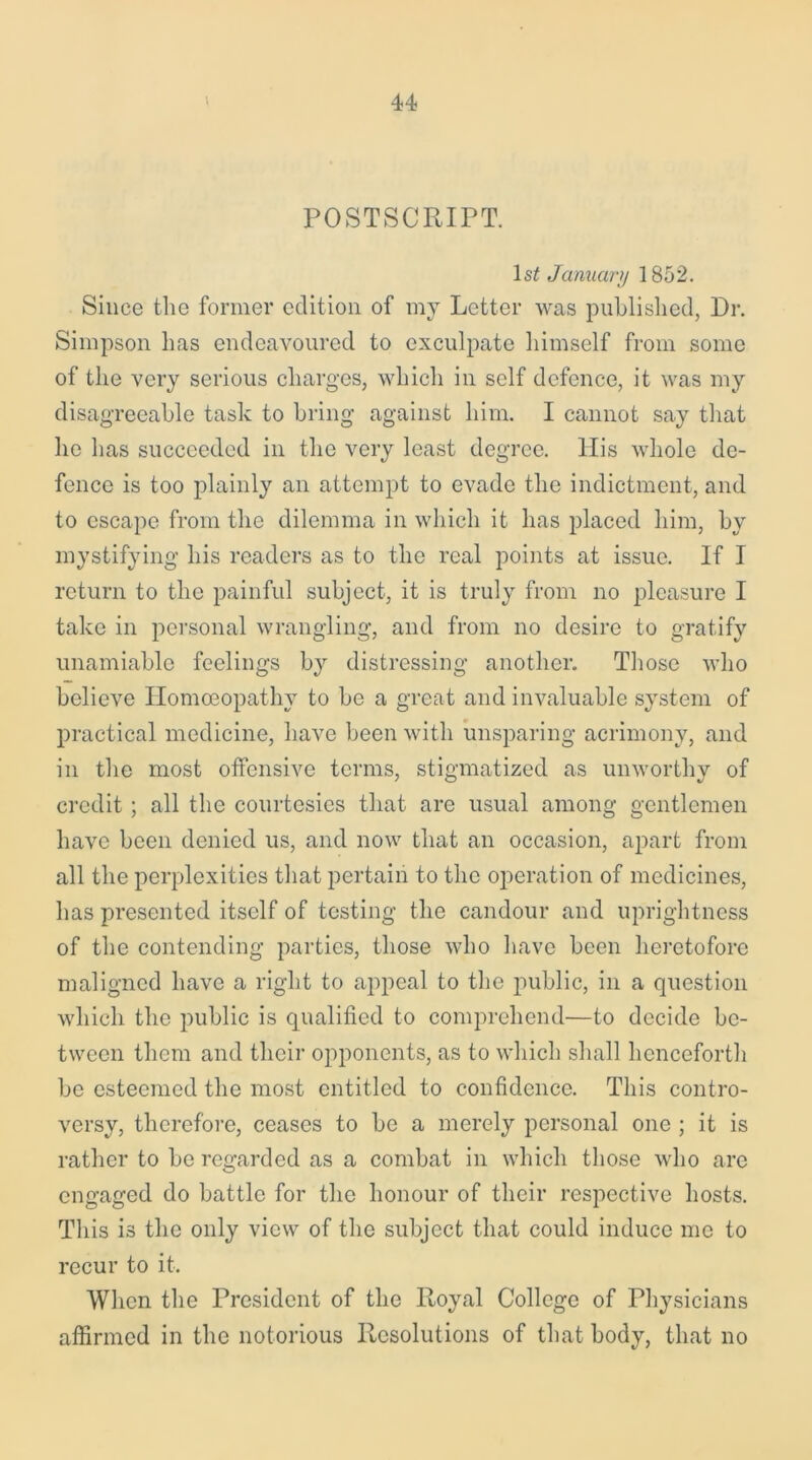 POSTSCRIPT. ls£ January 1852. Since the former edition of my Letter was published, Dr. Simpson has endeavoured to exculpate himself from some of the very serious charges, which in self defence, it was my disagreeable task to bring against him. I cannot say that he has succeeded in the very least degree. His whole de- fence is too plainly an attempt to evade the indictment, and to escape from the dilemma in which it has placed him, by mystifying his readers as to the real points at issue. If I return to the painful subject, it is truly from no pleasure I take in personal wrangling, and from no desire to gratify unamiable feelings by distressing another. Those who believe Homoeopathy to be a great and invaluable system of practical medicine, have been with unsparing acrimony, and in the most offensive terms, stigmatized as unworthy of credit; all the courtesies that are usual among gentlemen have been denied us, and now that an occasion, apart from all the perplexities that pertain to the operation of medicines, has presented itself of testing the candour and uprightness of the contending parties, those who have been heretofore maligned have a right to appeal to the public, in a question which the public is qualified to comprehend—to decide be- tween them and their opponents, as to which shall henceforth be esteemed the most entitled to confidence. This contro- versy, therefore, ceases to be a merely personal one ; it is rather to be regarded as a combat in which those who are engaged do battle for the honour of their respective hosts. This is the only view of the subject that could induce me to recur to it. When the President of the Royal College of Physicians affirmed in the notorious Resolutions of that body, that no