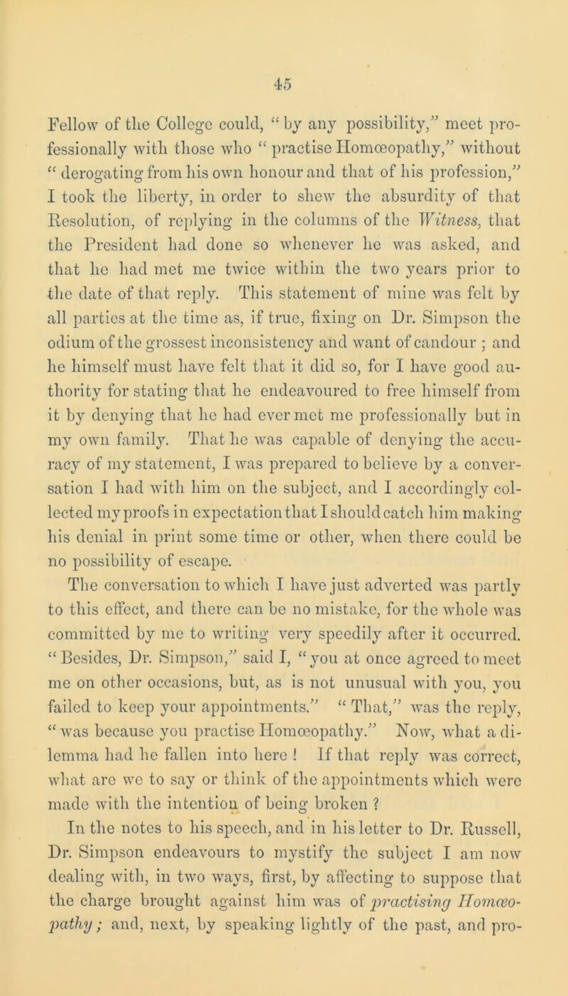 Fellow of the College could, “ by any possibility/' meet pro- fessionally with those who “ practise Homoeopathy,” without “ derogating from his own honour and that of his profession,” I took the liberty, in order to shew the absurdity of that Resolution, of replying in the columns of the Witness, that the President had done so whenever he was asked, and that he had met me twice within the two years prior to the date of that reply. This statement of mine was felt by all parties at the time as, if true, fixing on Dr. Simpson the odium of the grossest inconsistency and want of candour ; and he himself must have felt that it did so, for I have good au- thority for stating that he endeavoured to free himself from it by denying that he had ever met me professionally but in my own family. That he was capable of denying the accu- racy of my statement, I was prepared to believe by a conver- sation I had with him on the subject, and I accordingly col- lected my proofs in expectation that I should catch him making his denial in print some time or other, when there could be no possibility of escape. The conversation to which I have just adverted was partly to this effect, and there can be no mistake, for the whole was committed by me to writing very speedily after it occurred. “ Besides, Dr. Simpson,” said I, “ you at once agreed to meet me on other occasions, but, as is not unusual with you, you failed to keep your appointments.” “ That,” was the reply, “was because you practise Homoeopathy.” Now, what a di- lemma had he fallen into here ! If that reply was correct, what arc wo to say or think of the appointments which were made with the intention of being broken ? In the notes to his speech, and in his letter to Dr. Russell, Dr. Simpson endeavours to mystify the subject I am now dealing with, in two ways, first, by affecting to suppose that the charge brought against him was of 'practising Ilomceo- pathy ; and, next, by speaking lightly of the past, and pro-