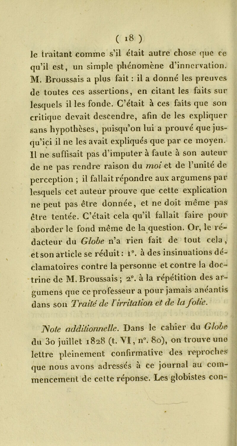 ( ) le traitant comme s’il était autre chose que ce qu’il est, un simple phénomène d’innervation. M. Broussais a plus fait : il a donné les preuves de toutes ces assertions, en citant les faits sur lesquels il les fonde. C’était à ces faits que son critique devait descendre, afin de les expliquer sans hypothèses, puisqu’on lui a prouvé que jus- qu’ici il ne les avait expliqués que par ce moyen. Il ne suffisait pas d’imputer à faute à son auteur de ne pas rendre raison du moi et de l’unité de perception ; il fallait répondre aux argumens par lesquels cet auteur prouve que cette explication ne peut pas être donnée, et ne doit même pas être tentée. C’était cela qu’il fallait faire pour aborder le fond même de la question. Or, le ré- dacteur du Globe, n’a rien fait de tout cela, et son article se réduit: i”. à des insinuations dé- clamatoires contre la personne et contre la doc- -trine de M. Broussais ; 2®. à la répétition des ar- gumens que ce professeur a pour jamais anéantis dans son Traité de Virriiaiion et de la folie. JSote additionnelle. Dans le cahier du Globe du 3o juillet 1828 (t. YI, n^ 80), on trouve une lettre pleinement confirmative des reproches que nous avons adressés à ce journal au com- mencement de celte réponse. Les globistes con-