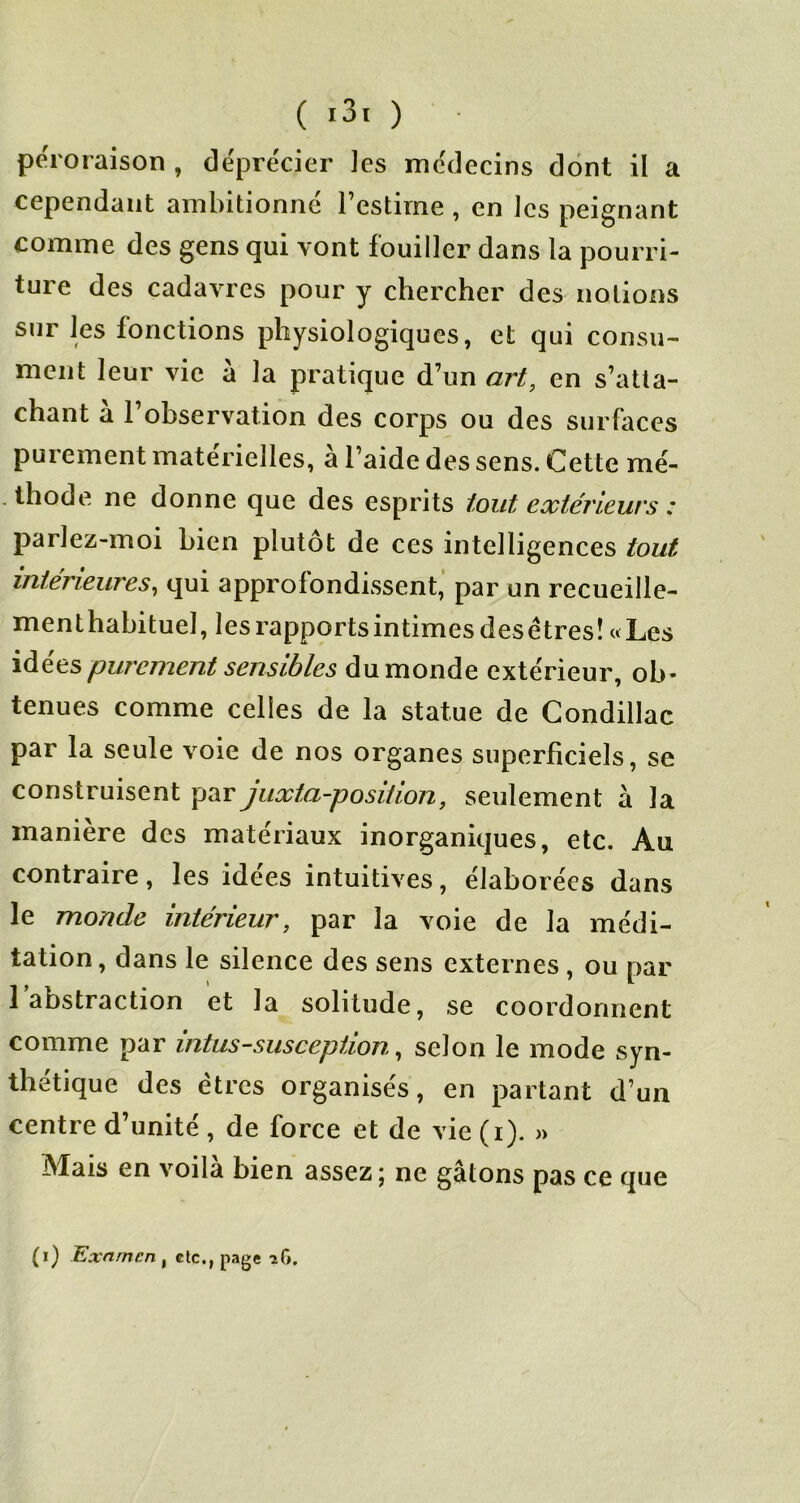 péroraison , déprécier les médecins dont il a cependant ambitionné l’estime , en les peignant comme des gens qui vont fouiller dans la pourri- ture des cadavres pour y chercher des notions sur les fonctions physiologiques, et qui consu- ment leur vie à la pratique d’un art, en s’atta- chant a 1 observation des corps ou des surfaces purement matérielles, à l’aide des sens. Cette mé- thode ne donne que des esprits tout extérieurs : parlez-moi bien plutôt de ces intelligences tout intérieures, qui approfondissent’ par un recueille- menthabituel, les rapports intimes desêtresî «Les iàées purement sensibles du monde extérieur, ob- tenues comme celles de la statue de Condillac par la seule voie de nos organes superficiels, se construisent par juxta-posltlon, seulement à la manière des matériaux inorganiques, etc. Au contraire, les idées intuitives, élaborées dans le monde intérieur, par la voie de la médi- tation, dans le silence des sens externes , ou par l’abstraction et la solitude, se coordonnent comme par intus-suscepiion, selon le mode syn- thétique des êtres organisés, en partant d’un centre d’unité , de force et de vie (i). » Mais en voilà bien assez ; ne gâtons pas ce que (i) Exnrncn , etc., page îG.