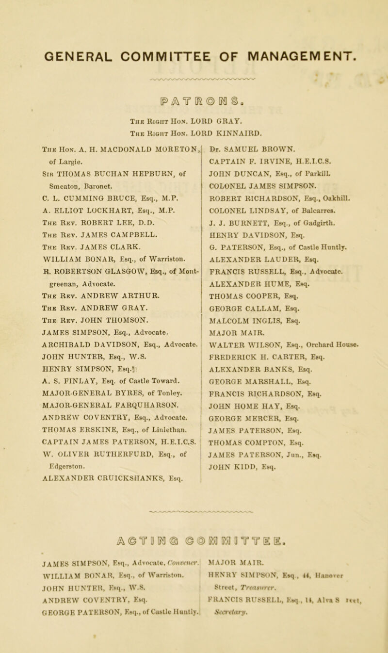 GENERAL COMMITTEE OF MANAGEMENT IP A Y \Fl © M §■ The Right Hon. LORD GRAY. The Right Hon. LORD KINNAIRD. The IIon. A. H. MACDONALD MORETON, of Largie. Sir THOMAS BUCHAN HEPBURN, of Smeaton, Baronet. C. L. CUMMING BRUCE, Esq., M.P. A. ELLIOT LOCKHART, Esq., M.P. The Rev. ROBERT LEE, D.D. The Rev. JAMES CAMPBELL. The Rev. JAMES CLARK. WILLIAM BONAR, Esq., of Warriston. R. ROBERTSON GLASGOW, Esq., of Mont- greenan, Advocate. The Rev. ANDREW ARTHUR. The Rev. ANDREW GRAY. The Rev. JOHN THOMSON. JAMES SIMPSON, Esq., Advocate. ARCHIBALD DAVIDSON, Esq., Advocate. JOHN HUNTER, Esq., W.S. HENRY SIMPSON, Esq-3' A. S. FINLAY, Esq. of Castle Toward. MAJOR-GENERAL BYRES, of Tonley. MAJOR-GENERAL FARQUHARSON. ANDREW COVENTRY, Esq., Advocate. THOMAS ERSKINE, Esq., of Linlethan. CAPTAIN JAMES PATERSON, H.E.I.C.S. W. OLIVER RUTHERFURD, Esq., of Edgerston. ALEXANDER CRUICKSHANKS, Esq. Dr. SAMUEL BROWN. CAPTAIN F. IRVINE, H.E.I.C.S. JOHN DUNCAN, Esq., of ParkilL COLONEL JAMES SIMPSON. ROBERT RICHARDSON, Esq., Oakhill. COLONEL LINDSAY, of Balcarres. J. J. BURNETT, Esq., of Gadgirth. HENRY DAVIDSON, Esq. G. PATERSON, Esq., of Castle Huntly. ALEXANDER LAUDER, Esq. FRANCIS RUSSELL, Esq., Advocate. ALEXANDER HUME, Esq. THOMAS COOPER, Esq. GEORGE CALLAM, Esq. MALCOLM INGLIS, Esq. MAJOR MAIR. WALTER WILSON, Esq., Orchard House. FREDERICK H. CARTER, Esq. ALEXANDER BANKS, Esq. GEORGE MARSHALL, Esq. FRANCIS RICHARDSON, Esq. JOHN HOME HAY, Esq. GEORGE MERCER, Esq. JAMES PATERSON, Esq. THOMAS COMPTON, Esq. JAMES PATERSON, Jun., Esq. JOHN KIDD, Esq. A© IT OK]© ©©MMOYirgd. JAMES SIMPSON, Esq., Advocate, Convener. MAJOR MAIR. WILLIAM BONAR, Esq., of Warriston. HENRY SIMPSON, Esq., 44, Hanover JOHN HUNTER, Esq., W.S. Street, Treattnrr. ANDREW COVENTRY, Esq. FRANCIS RUSSF.LL, Esq , 14, Alva S M»t, GEORGE PATERSON, Esq., of Castle Huntly. Stcretary.