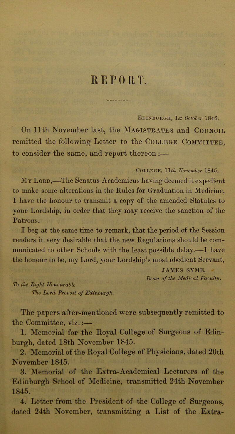 Edinburgh, 1st October 1846. On 11th November last, the Magistrates and Council remitted the following Letter to the College Committee, to consider the same, and report thereon :— College, 11«A November 1845. My Lord,—The Senatus Academicns having deemed it expedient to make some alterations in the Rules for Graduation in Medicine, I have the honour to transmit a copy of the amended Statutes to your Lordship, in order that they may receive the sanction of the Patrons. I beg at the same time to remark, that the period of the Session renders it very desirable that the new Regulations should he com- municated to other Schools with the least possible delay.—I have the honour to be, my Lord, your Lordship’s most obedient Servant, JAMES SYME, Dean of the Medical Faculty. To the Right Honourable The Lord Provost of Edinburgh. The papers after-mentioned were subsequently remitted to the Committee, viz.:— 1. Memorial for the Royal College of Surgeons of Edin- burgh, dated 18th November 1845. 2. Memorial of the Royal College of Physicians, dated 20th November 1845. 3. Memorial of the Extra-Academical Lecturers of the Edinburgh School of Medicine, transmitted 24th November 1845. 4. Letter from the President of the College of Surgeons, dated 24th November, transmitting a List of the Extra-