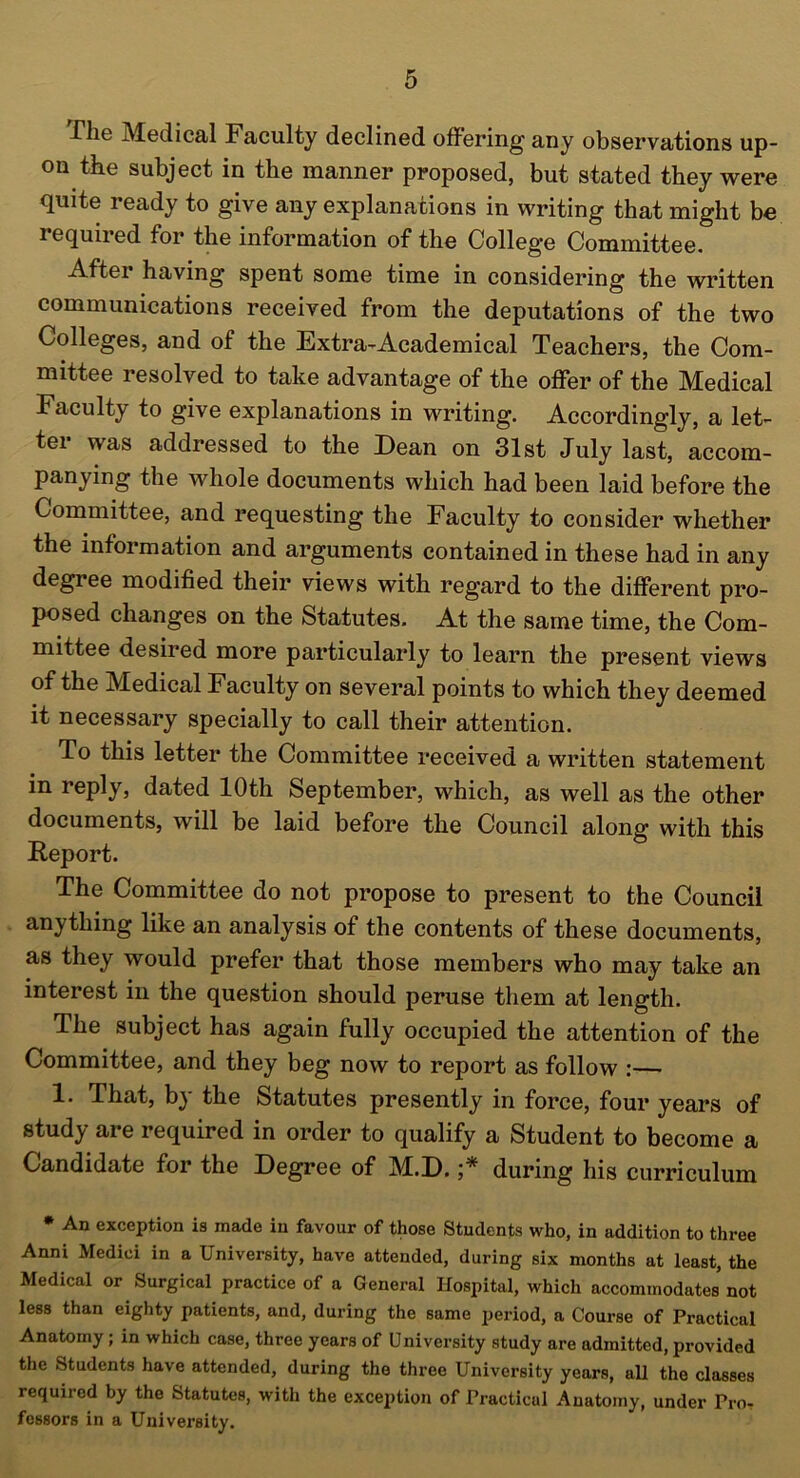 X'lie Medical Faculty declined offering any observations up- on the subject in the manner proposed, but stated they were quite ready to give any explanations in writing that might be required for the information of the College Committee. Aftei having spent some time in considering the written communications received from the deputations of the two Colleges, and of the Extra-Academical Teachers, the Com- mittee resolved to take advantage of the offer of the Medical Faculty to give explanations in writing. Accordingly, a let- ter was addressed to the Dean on 31st July last, accom- panying the whole documents which had been laid before the Committee, and requesting the Faculty to consider whether the information and arguments contained in these had in any degree modified their views with regard to the different pro- posed changes on the Statutes. At the same time, the Com- mittee desired more particularly to learn the present views of the Medical Faculty on several points to which they deemed it necessary specially to call their attention. To this letter the Committee received a written statement in reply, dated 10th September, which, as well as the other documents, will be laid before the Council along with this Report. The Committee do not propose to present to the Council anything like an analysis of the contents of these documents, as they would prefer that those members who may take an interest in the question should peruse them at length. The subject has again fully occupied the attention of the Committee, and they beg now to report as follow :—• 1. That, by the Statutes presently in force, four years of study are required in order to qualify a Student to become a Candidate for the Degree of M.D. ;* during his curriculum * An exception is made in favour of those Students who, in addition to three Anni Medici in a University, have attended, during six months at least, the Medical or Surgical practice of a General Hospital, which accommodates not less than eighty patients, and, during the same period, a Course of Practical Anatomy; in which case, three years of University study are admitted, provided the Students have attended, during the three University years, all the classes required by the Statutes, with the exception of Practical Anatomy, under Pro- fessors in a University.