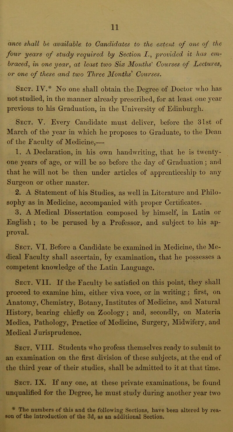 ance shall be available to Candidates to the extent of one of the four 7/ears of study required by Section I., provided it has em- braced, in one year, at least two Six Months' Courses of Lectures, or one of these and two Three Months’1 Courses. Sect. IV.* No one shall obtain the Degree of Doctor who has not studied, in the manner already pi'escribed, for at least one year previous to his Graduation, in the University of Edinburgh. Sect. V. Every Candidate must deliver, before the 31st of March of the year in which he proposes to Graduate, to the Dean of the Faculty of Medicine,— 1. A Declaration, in his own handwriting, that he is twenty- one years of age, or will be so before the day of Graduation; and that he will not be then under articles of apprenticeship to any Surgeon or other master. 2. A Statement of his Studies, as well in Literature and Philo- sophy as in Medicine, accompanied with proper Certificates. 3. A Medical Dissertation composed by himself, in Latin or English; to be perused by a Professor, and subject to his ap- proval. Sect. VI. Before a Candidate be examined in Medicine, the Me- dical Faculty shall ascertain, by examination, that he possesses a competent knowledge of the Latin Language. Sect. VII. If the Faculty be satisfied on this point, they shall proceed to examine him, either viva voce, or in writing; first, on Anatomy, Chemistry, Botany, Institutes of Medicine, and Natural History, bearing chiefly on Zoology ; and, secondly, on Materia Medica, Pathology, Practice of Medicine, Surgery, Midwifery, and Medical Jurisprudence. Sect. VIII. Students who profess themselves ready to submit to an examination on the first division of these subjects, at the end of the third year of their studies, shall be admitted to it at that time. Sect. IX. If any one, at these private examinations, be found unqualified for the Degree, he must study during another year two * The numbers of this and the following Sections, have been altered by rea- son of the introduction of the 3d, as an additional Section.