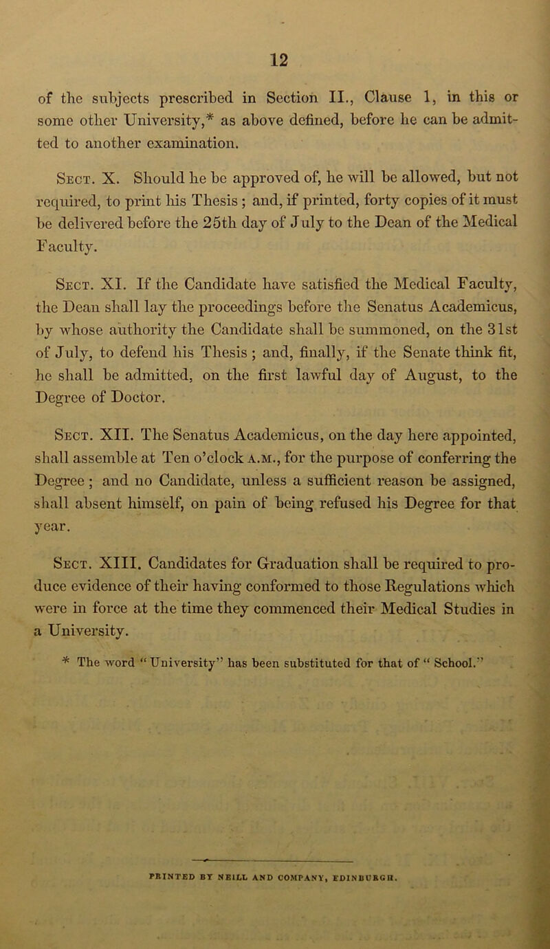 of the subjects prescribed in Section II., Clause 1, in this or some other University,* as above defined, before he can be admit- ted to another examination. Sect. X. Should he be approved of, he will be allowed, but not required, to print his Thesis ; and, if printed, forty copies of it must be delivered before the 25th day of July to the Dean of the Medical F acuity. Sect. XI. If the Candidate have satisfied the Medical Faculty, the Dean shall lay the proceedings before the Senatus Academicus, by whose authority the Candidate shall be summoned, on the 31st of July, to defend his Thesis ; and, finally, if the Senate think fit, he shall be admitted, on the first lawful day of August, to the Degree of Doctor. Sect. XII. The Senatus Academicus, on the day here appointed, shall assemble at Ten o’clock a.m., for the purpose of conferring the Degree ; and no Candidate, unless a sufficient reason be assigned, shall absent himself, on pain of being refused his Degree for that year. Sect. XIII. Candidates for Graduation shall be required to pro- duce evidence of their having conformed to those Regulations which were in force at the time they commenced their Medical Studies in a University. * The word “ University” has been substituted for that of “ School.” PRINTED BY NEILL AND COMPANY, EDINBCBGII.