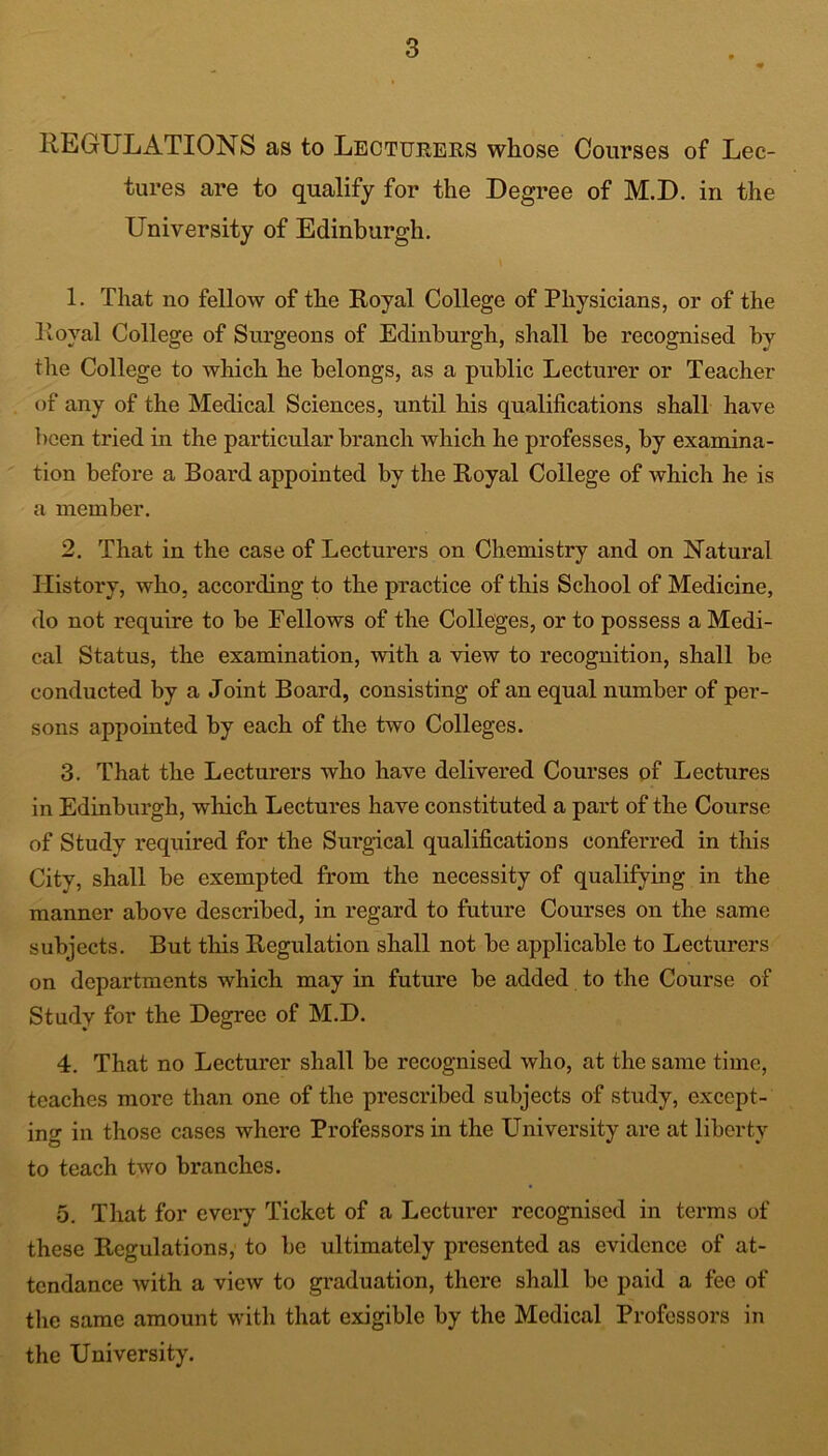 REGULATIONS as to Lecturers whose Courses of Lec- tures are to qualify for the Degree of M.D. in the University of Edinburgh. 1. That no fellow of the Royal College of Physicians, or of the Royal College of Surgeons of Edinburgh, shall he recognised by the College to which he belongs, as a public Lecturer or Teacher of any of the Medical Sciences, until his qualifications shall have been tried in the particular branch which he professes, by examina- tion before a Board appointed by the Royal College of which he is a member. 2. That in the case of Lecturers on Chemistry and on Natural History, who, according to the practice of this School of Medicine, do not require to be Fellows of the Colleges, or to possess a Medi- cal Status, the examination, with a view to recognition, shall be conducted by a Joint Board, consisting of an equal number of per- sons appointed by each of the two Colleges. 3. That the Lecturers who have delivered Courses of Lectures in Edinburgh, which Lectures have constituted a part of the Course of Study required for the Surgical qualifications conferred in this City, shall be exempted from the necessity of qualifying in the manner above described, in regard to future Courses on the same subjects. But this Regulation shall not be applicable to Lecturers on departments which may in future be added to the Course of Study for the Degree of M.D. 4. That no Lecturer shall be recognised who, at the same time, teaches more than one of the prescribed subjects of study, except- ing in those cases where Professors in the University are at liberty to teach two branches. 5. That for every Ticket of a Lecturer recognised in terms of these Regulations, to be ultimately presented as evidence of at- tendance with a view to graduation, there shall be paid a fee of the same amount with that exigible by the Medical Professors in the University.