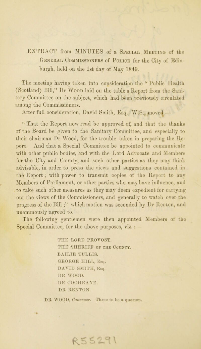 EXTRACT from MINUTES of a Special Meeting of the General Commissioners of Police for the City of Edin- burgh, held on the 1st day of May 1849. The meeting having taken into consideration the “ Public Health (Scotland) Bill,” Dr Wood laid on the table a Report from the Sani- tary Committee on the subject, which had been previously circulated among the Commissioners. After full consideration, David Smith, Estp, W.S., moved,— “ That the Report now read be approved of, and that the thanks of the Board be given to the Sanitary Committee, and especially to their chairman Dr Wood, for the trouble taken in preparing the Re- port. And that a Special Committee be appointed to communicate with other public bodies, and with the Lord Advocate and Members for the City and County, and such other parties as they may think advisable, in order to press the views and suggestions contained in the Report; with power to transmit copies of the Report to any Members of Parliament, or other parties who may have influence, and to take such other measures as they may deem expedient for carrying out the views of the Commissioners, and generally to watch over the progress of the Billwhich motion was seconded by Dr Renton, and unanimously agreed to. The following gentlemen were then appointed Members of the Special Committee, for the above purposes, viz. :— THE LORD PROVOST. THE SHERIFF or the County. BAILIE TULL IS. GEORGE HILL, Esq. DAVID SMITH, Esq. DR WOOD. DR COCHRANE. DR RENTON. DR WOOD, Convener. Three to be a quorum. % C> \