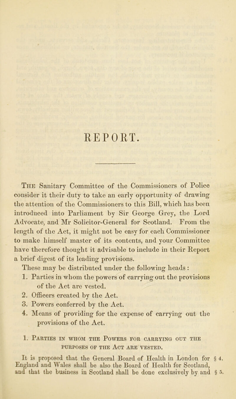 The Sanitary Committee of the Commissioners of Police consider it tlieir duty to take an early opportunity of drawing the attention of the Commissioners to this Bill, which has been introduced into Parliament by Sir George Grey, the Lord Advocate, and Mr Solicitor-General for Scotland. From the length of the Act, it might not be easy for each Commissioner to make himself master of its contents, and your Committee have therefore thought it advisable to include in their Report a brief digest of its leading provisions. These may be distributed under the following heads : 1. Parties in whom the powers of carrying out the provisions of the Act are vested. 2. Officers created by the Act. 3. Powers conferred by the Act. 4. Means of providing for the expense of carrying out the provisions of the Act. 1. Parties in whom the Powers for carrying out the PURPOSES OF THE ACT ARE VESTED. It is proposed that the General Board of Health in London for § 4. England and Wales shall be also the Board of Health for Scotland, and that the business in Scotland shall be done exclusively by and § 5.