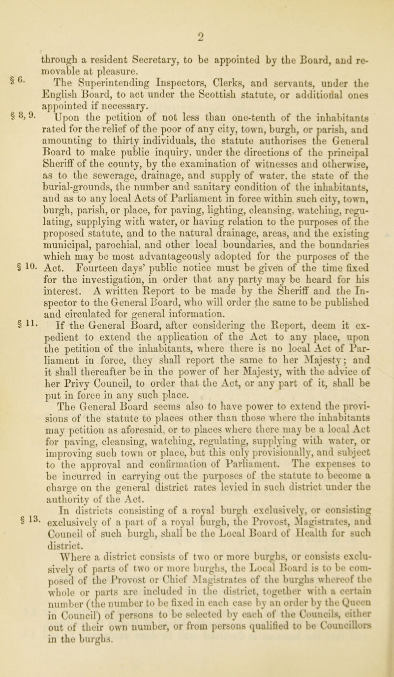 o — through a resident Secretary, to be appointed by the Board, and re- movable at pleasure. § G- The Superintending Inspectors, Clerks, and servants, under the English Board, to act under the Scottish statute, or additional ones appointed if necessary. § 8, 9. Upon the petition of not less than one-tenth of the inhabitants rated for the relief of the poor of any city, town, burgh, or parish, and amounting to thirty individuals, the statute authorises the General Board to make public inquiry, under the directions of the principal Sheriff of the county, by the examination of witnesses and otherwise, as to the sewerage, drainage, and supply of water, the state of the burial-grounds, the number and sanitary condition of the inhabitants, and as to any local Acts of Parliament in force within such city, town, burgh, parish, or place, for paving, lighting, cleansing, watching, regu- lating, supplying with water, or having relation to the purposes of the proposed statute, and to the natural drainage, areas, and the existing municipal, parochial, and other local boundaries, and the boundaries which may be most advantageously adopted for the purposes of the § 10- Act. Fourteen days’ public notice must be given of the time fixed for the investigation, in order that any party may be heard for his interest. A written Report to be made by the Sheriff and the In- spector to the General Board, who will order the same to be published and circulated for general information. § If the General Board, after considering the Report, deem it ex- pedient to extend the application of the Act to any place, upon the petition of the inhabitants, where there is no local Act of Par- liament in force, they shall report the same to her Majesty; and it shall thereafter be in the power of her Majesty, with the advice of her Privy Council, to order that the Act, or any part of it, shall be put in force in any such place. The General Board seems also to have power to extend the provi- sions of the statute to places other than those where the inhabitants may petition as aforesaid, or to places where there may be a local Act for paving, cleansing, watching, regulating, supplying with water, or improving such town or place, but this only provisionally, and subject to the approval and confirmation of Parliament. The expenses to be incurred in carrying out the purposes of the statute to become a charge on the general district rates levied in such district under the authority of the Act. In districts consisting of a royal burgh exclusive!}7, or consisting § 13* exclusively of a part of a royal burgh, the Provost, Magistrates, and Council of such burgh, shall be the Local Board of Health for such district. Where a district consists of two or more burghs, or consists exclu- sively of parts of two or more burghs, the Local Board is to be com- posed of the Provost or Chief Magistrates of the burghs whereof the whole or parts are included in the district, together with a certain number (the number to be fixed in each case by an order by the Queen in Council) of persons to be selected by each of the Councils, either out of their own number, or from persons qualified to be Councillors in the burghs.