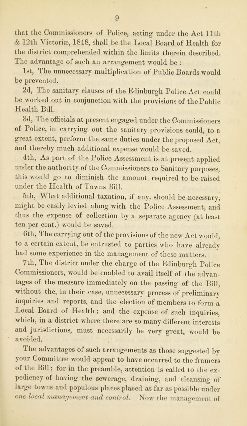 that the Commissioners of Police, acting under the Act lltli & 12th Victories, 1848, shall be the Local Board of Health for the district comprehended within the limits therein described. The advantage of such an arrangement would be : 1st, The unnecessary multiplication of Public Boards would be prevented. 2d, The sanitary clauses of the Edinburgh Police Act could be worked out in conjunction with the provisions of the Public Health Bill. od, The officials at present engaged under the Commissioners of Police, in carrying out the sanitary provisions could, to a great extent, perform the same duties under the proposed Act, and thereby much additional expense would be saved. 4th, As part of the Police Assessment is at present applied under the authority of the Commissioners to Sanitary purposes, this would go to diminish the amount required to be raised under the Health of Towns Bill. 5th, What additional taxation, if any, should be necessary, might be easily levied along with the Police Assessment, and thus the expense of collection by a separate agency (at least ten per cent.) would be saved. 6th, The carrying out of the provisions of the new Act would, to a certain extent, be entrusted to parties who have already had some experience in the management of these matters. 7tli, The district under the charge of the Edinburgh Police Commissioners, would be enabled to avail itself of the advan- tages of the measure immediately on the passing of the Bill, without the, in their case, unnecessary process of preliminarv inquiries and reports, and the election of members to form a Local Board of Health; and the expense of such inquiries, which, in a district where there are so many different interests and jurisdictions, must necessarily be very great, would be avoided. The advantages of such arrangements as those suggested by your Committee would appear to have occurred to the framers of the Bill; for in the preamble, attention is called to the ex- pediency of having the sewerage, draining, and cleansing of large towns and populous places placed as far as possible under one local management and control. Now the management of