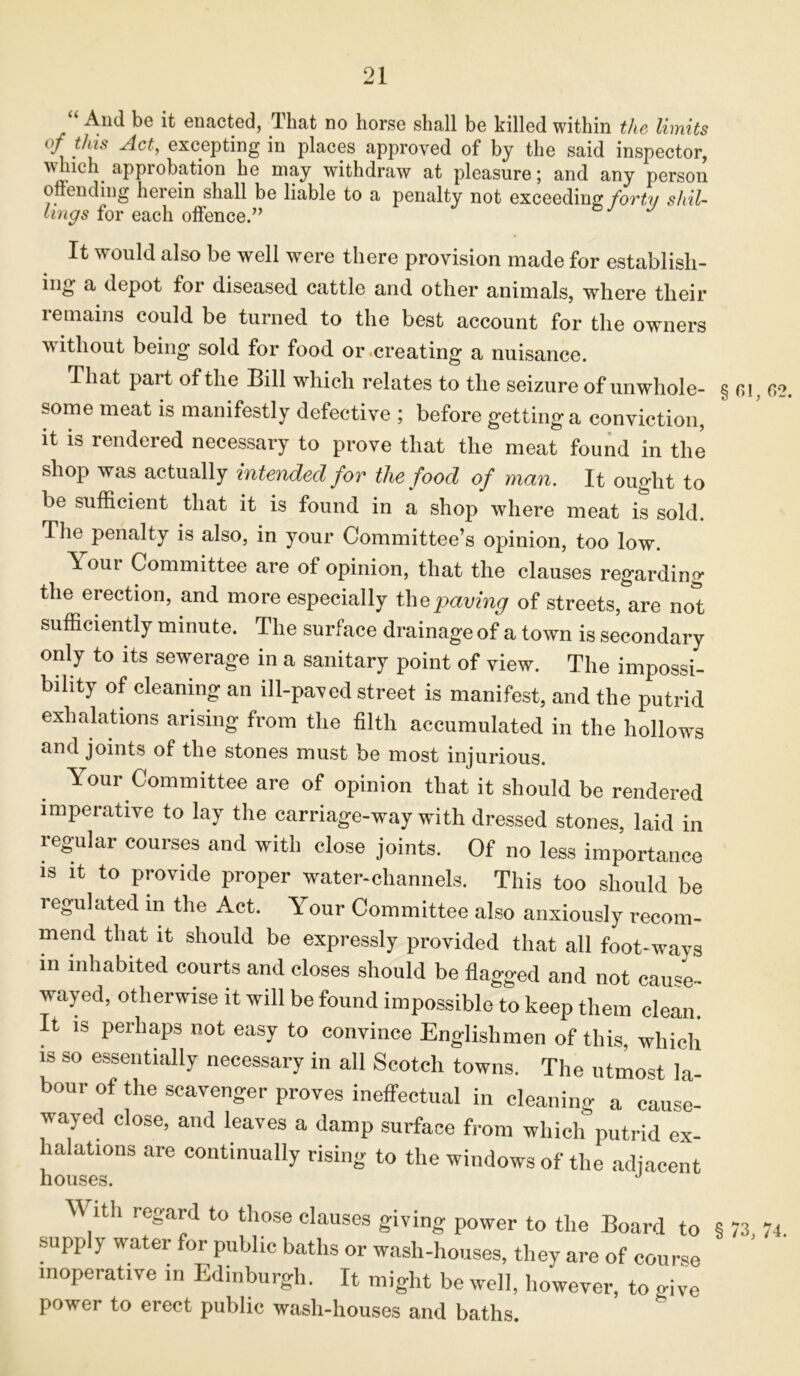 ‘ And be it enacted, That no horse shall be killed within the limits of this Act, excepting in places approved of by the said inspector, v lich approbation he may withdraw at pleasure; and any person offending herein shall be liable to a penalty not exceeding forty shil- lings for each offence.” J It would also be well were there provision made for establish- es a depot foi diseased cattle and other animals, where their remains could be turned to the best account for the owners without being sold for food or creating a nuisance. That part of the Bill which relates to the seizure of unwhole- some meat is manifestly defective ; before gettinga conviction, it is rendered necessary to prove that the meat found in the shop was actually intended for the food of man. It ought to be sufficient that it is found in a shop where meat is sold. The penalty is also, in your Committee’s opinion, too low. A our Committee are of opinion, that the clauses regarding the erection, and more especially the paving of streets, are not sufficiently minute. The surface drainage of a town is secondary only to its sewerage in a sanitary point of view. The impossi- bility of cleaning an ill-paved street is manifest, and the putrid exhalations arising from the filth accumulated in the hollows and joints of the stones must be most injurious. Your Committee are of opinion that it should be rendered imperative to lay the carriage-way with dressed stones, laid in regular courses and with close joints. Of no less importance is it to provide proper water-channels. This too should be regulated in the Act. Your Committee also anxiously recom- mend that it should be expressly provided that all foot-ways in inhabited courts and closes should be flagged and not cause- wayed, otherwise it will be found impossible to keep them clean. It is perhaps not easy to convince Englishmen of this, which is so essentially necessary in all Scotch towns. The utmost la- bour of the scavenger proves ineffectual in cleaning a cause- wayed close, and leaves a damp surface from which putrid ex- halations are continually rising to the windows of the adjacent houses. 2. ^ ith regard to those clauses giving power to the Board to § 73 74 supply water for public baths or wash-houses, they are of course inoperative in Edinburgh. It might be well, however, to give power to erect public wash-houses and baths.