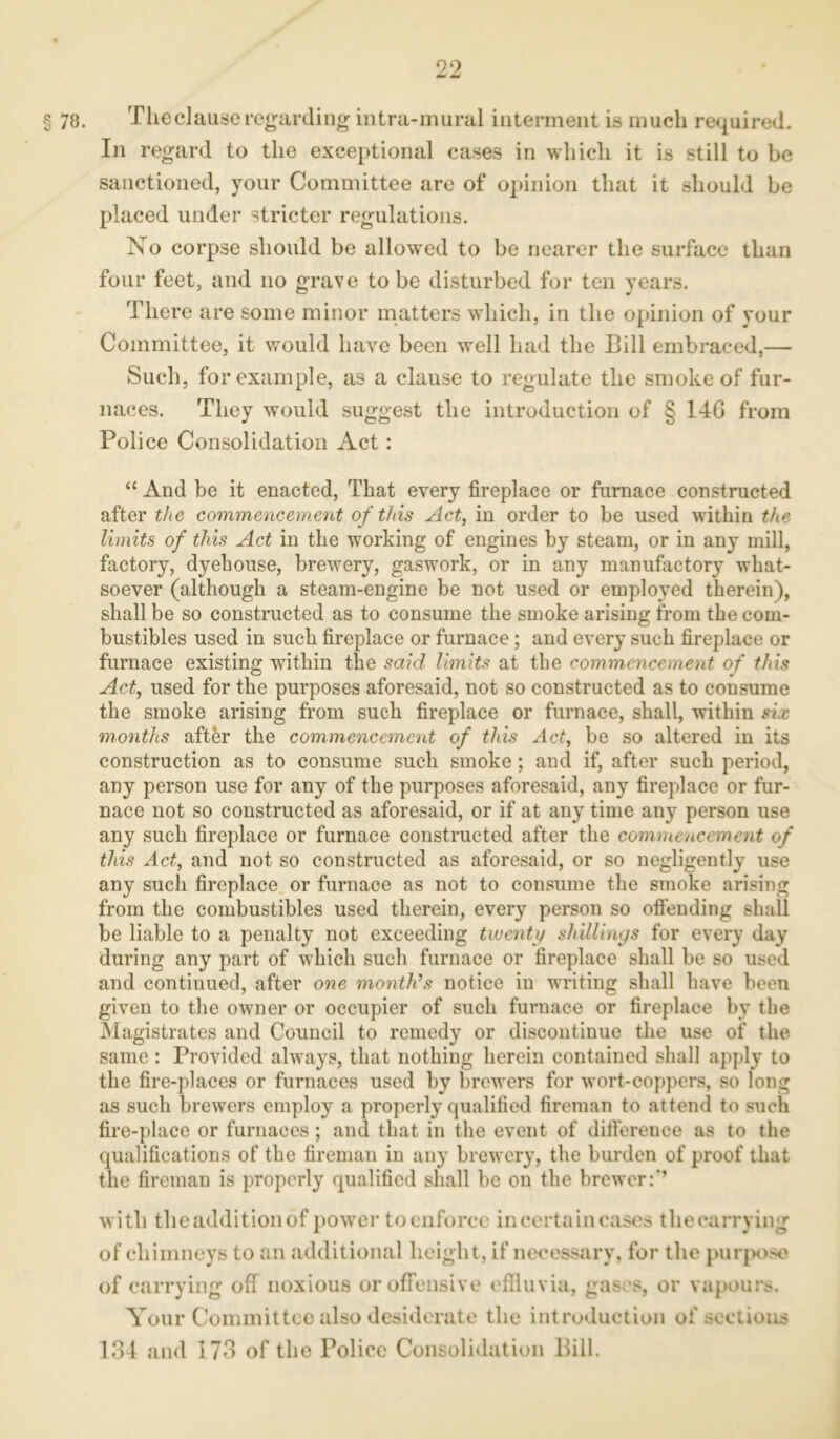 § 78. The clause regarding intra-mural interment is much required. In regard to the exceptional cases in which it is still to be sanctioned, your Committee are of opinion that it should be placed under stricter regulations. No corpse should be allowed to be nearer the surface than four feet, and no grave to be disturbed for ten years. There are some minor matters which, in the opinion of your Committee, it would have been well had the Bill embraced,— Such, for example, as a clause to regulate the smoke of fur- naces. They would suggest the introduction of § 14G from Police Consolidation Act: “ And be it enacted, That every fireplace or furnace constructed after the commencement of this Act, in order to be used within the limits of this Act in the working of engines by steam, or in any mill, factory, dyehouse, brewery, gaswork, or in any manufactory what- soever (although a steam-engine be not used or employed therein), shall be so constructed as to consume the smoke arising from the com- bustibles used in such fireplace or furnace; and every such fireplace or furnace existing within the said limits at the commencement of this Act, used for the purposes aforesaid, not so constructed as to consume the smoke arising from such fireplace or furnace, shall, within six months after the commencement of this Act, be so altered in its construction as to consume such smoke; and if, after such period, any person use for any of the purposes aforesaid, any fireplace or fur- nace not so constructed as aforesaid, or if at any time any person use any such fireplace or furnace constructed after the commencement of this Act, and not so constructed as aforesaid, or so negligently use any such fireplace or furnace as not to consume the smoke arising from the combustibles used therein, every person so offending shall be liable to a penalty not exceeding twenty shillings for every day during any part of which such furnace or fireplace shall be so used and continued, after one month’s notice in writing shall have been given to the owner or occupier of such furnace or fireplace by the Magistrates and Council to remedy or discontinue the use of the same : Provided always, that nothing herein contained shall apply to the fire-places or furnaces used by brewers for wort-coppers, so long as such brewers employ a properly qualified fireman to attend to such fire-place or furnaces; and that in the event of difference as to the qualifications of the fireman in any brewery, the burden of proof that the fireman is properly qualified shall be on the brewer:’’ with theadditionof power to enforce in certain cases tliecarrying of chimneys to an additional height, if necessary, for the purpose of carrying off noxious or offensive effluvia, gases, or vapours. Your Committee also desiderate the introduction of sections 134 and 173 of the Police Consolidation Bill.