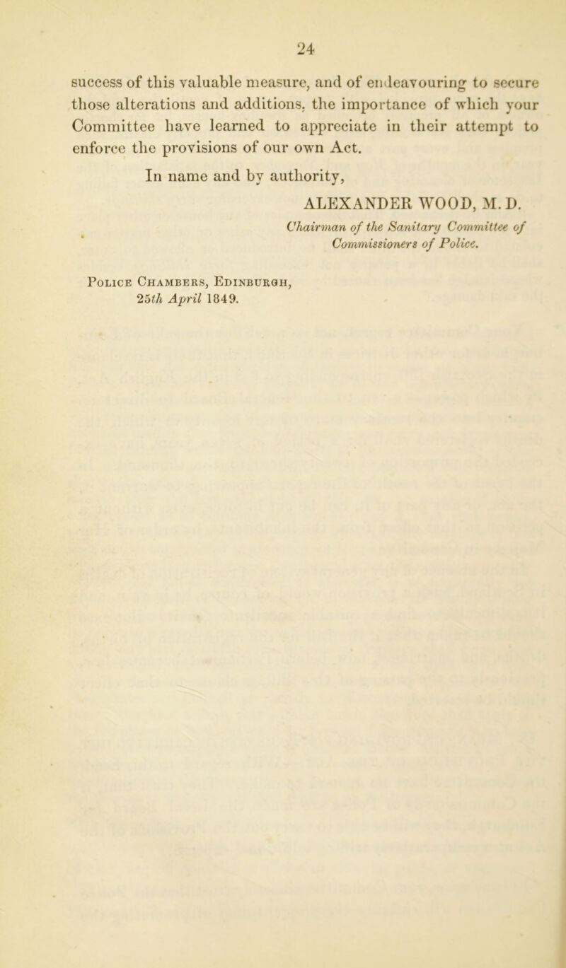 success of this valuable measure, and of endeavouring to secure those alterations and additions, the importance of which your Committee have learned to appreciate in their attempt to enforce the provisions of our own Act. In name and by authority, ALEXANDER WOOD, M. D. Chairman of the Sanitary Committee of Commissioners of Police. Police Chambers, Edinburgh, 25th April 1849.