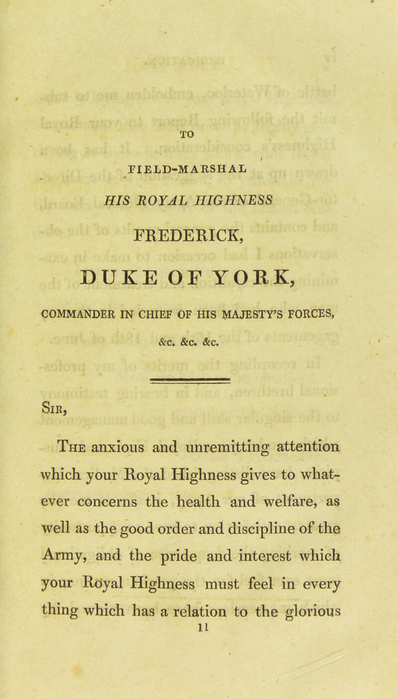 TO riELD-MARSHAL HIS ROYAL HIGHNESS FREDERICK, DUKE OF YORK, COMMANDER IN CHIEF OF HIS MAJESTY’S FORCES, &C. &C. &c. Sir, The anxious and unremitting attention which your Royal Highness gives to what- ever concerns the health and welfare, as well as the good order and discipline of the Army, and the pride and interest which your Rdyal Highness must feel in every thing which has a relation to the glorious 11 /