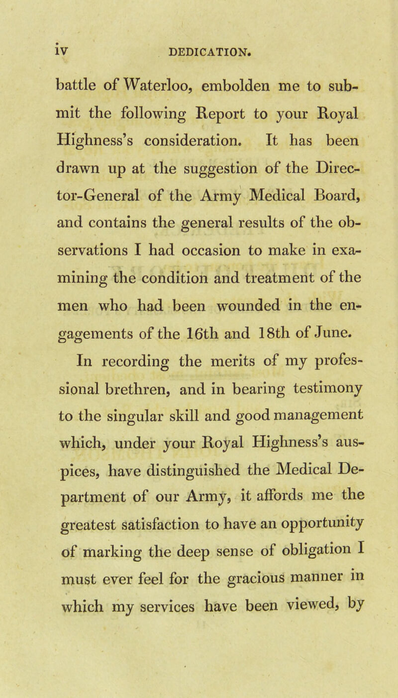 battle of Waterloo, embolden me to sub- mit the following Report to your Royal Highness’s consideration. It has been drawn up at the suggestion of the Direc- tor-General of the Army Medical Board, and contains the general results of the ob- servations I had occasion to make in exa^ mining the condition and treatment of the men who had been wounded in the en- gagements of the 16th and 18th of June. In recording the merits of my profes- sional brethren, and in bearing testimony to the singular skill and good management which, under your Royal Highness’s aus- pices, have distinguished the Medical De- partment of our Army, it affords me the greatest satisfaction to have an opportunity of marking the deep sense of obligation I • must ever feel for the gracious manner m which my services have been viewed, by