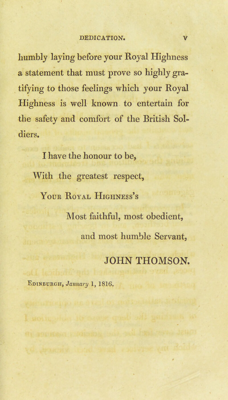 humbly laying before your Royal Highness a statement that must prove so highly gra- tifying to those feelings which your Royal Highness is well known to entertain for the safety and comfort of the Rritish Sol- diers. I have the honour to be, With the greatest respect, Your Royal Highness’s Most faithful, most obedient, and most humble Servant, JOHN THOMSON.