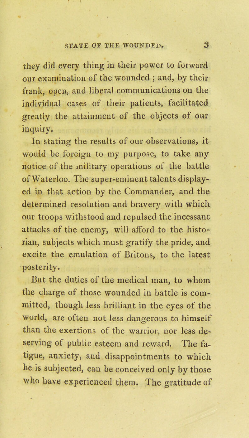 they did every thing in their power to forward our examination of the w'ounded ; and, by their frank, open, and liberal communications on the individual cases of their patients, facilitated greatly the attainment of the objects of our inquiry. In stating the results of our observations, it would be foreign to my purpose, to take any notice of the military operations of the battle of Waterloo. The super-eminent talents display- ed in that action by the Commander, and the determined resolution and bravery with which our troops withstood and repulsed the incessant attacks of the enemy, will afford to the histo- rian, subjects which must gratify the pride, and excite the emulation of Britons, to the latest posterity. But the duties of the medical man, to whom the charge of those wounded in battle is com- mitted, though less brilliant in the eyes of the world, are often not less dangerous to himself than the exertions of the warrior, nor less de- serving of public esteem and reward. The fa.- tigue, anxiety, and disappointments to which he is subjected, can be conceived only by those who have experienced them. The gratitude of