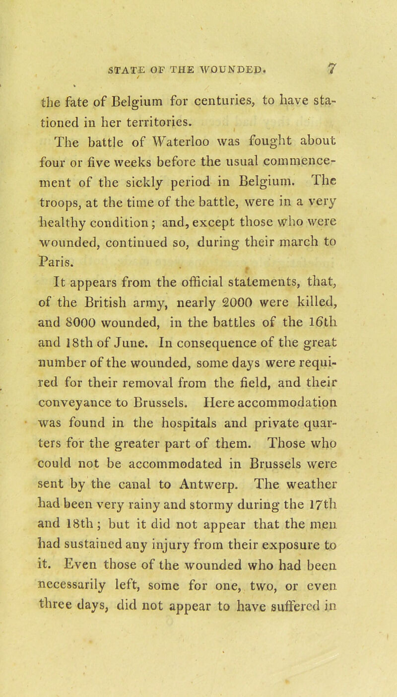 / k the fate of Belgium for centuries, to have sta- tioned in her territories. I The battle of Waterloo was fought about four or five weeks before the usual commence- ment of the sickly period in Belgium. The troops, at the time of the battle, were in a very healthy condition; and, except those who were wounded, continued so, during their march to Paris. It appears from the official statements, that, of the British army, nearly 2000 were killed, and 8000 wounded, in the battles of the l6th and 18th of June. In consequence of the great number of the wounded, some days were requi- red for their removal from the field, and their conveyance to Brussels. Here accommodation was found in the hospitals and private quar- ters for the greater part of them. Those who could not be accommodated in Brussels were sent by the canal to Antwerp. The weather had been very rainy and stormy during the 17th and 18th; but it did not appear that the men had sustained any injury from their exposure to it. Even those of the wounded who had been necessarily left, some for one, two, or even three days, did not appear to have suffered in