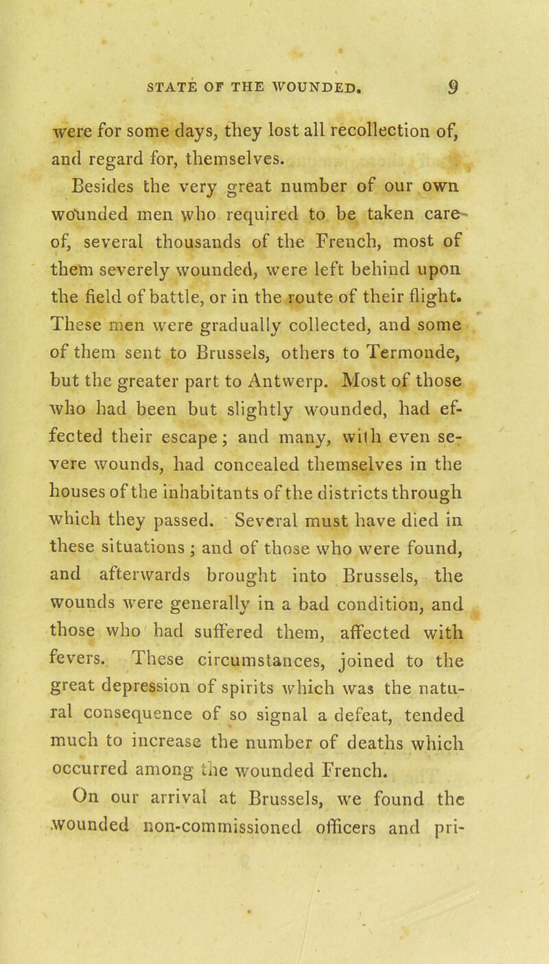 were for some clays, they lost all recollection of, and regard for, themselves. Besides the very great number of our own wounded men who required to be taken care~ of, several thousands of tho French, most of I them severely wounded, were left behind upon the field of battle, or in the route of their flight. These men were gradually collected, and some of them sent to Brussels, others to Termonde, but the greater part to Antwerp. Most of those who had been but slightly wounded, had ef- fected their escape; and many, with even se- vere wounds, had concealed themselves in the houses of the inhabitants of the districts through which they passed. ' Several must have died in these situations ; and of those who were found, and afterwards brought into Brussels, the wounds were generally in a bad condition, and those who had suffered them, affected with fevers. These circumstances, joined to the great depression of spirits which was the natu- ral consequence of so signal a defeat, tended much to increase the number of deaths which occurred among the wounded French. On our arrival at Brussels, we found the wounded non-commissioned officers and pri-